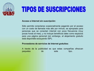 Acceso a Internet sin suscripción : Sólo permite conectarse ocasionalmente pagando por el acceso con un costo de llamada más alto por minuto, es apropiado para personas que se conectan internet con poca frecuencia (muy pocas horas al mes), y no incluye beneficios tales como espacios para una página personal (sin embargo, el alojamiento gratuito está disponible excluyendo ISP).  Proveedores de servicios de Internet gratuitos: A través de la publicidad es que estas compañías ofrezcan paquetes de este tipo.  TIPOS DE SUSCRIPCIONES 