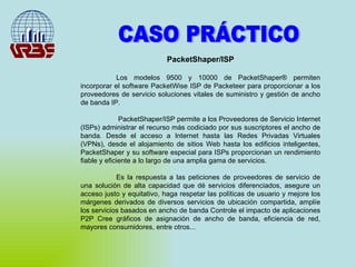 CASO PRÁCTICO PacketShaper/ISP Los modelos 9500 y 10000 de PacketShaper® permiten incorporar el software PacketWise ISP de Packeteer para proporcionar a los proveedores de servicio soluciones vitales de suministro y gestión de ancho de banda IP.   PacketShaper/ISP permite a los Proveedores de Servicio Internet (ISPs) administrar el recurso más codiciado por sus suscriptores el ancho de banda. Desde el acceso a Internet hasta las Redes Privadas Virtuales (VPNs), desde el alojamiento de sitios Web hasta los edificios inteligentes, PacketShaper y su software especial para ISPs proporcionan un rendimiento fiable y eficiente a lo largo de una amplia gama de servicios.  Es la respuesta a las peticiones de proveedores de servicio de una solución de alta capacidad que dé servicios diferenciados, asegure un acceso justo y equitativo, haga respetar las políticas de usuario y mejore los márgenes derivados de diversos servicios de ubicación compartida, amplíe los servicios basados en ancho de banda Controle el impacto de aplicaciones P2P Cree gráficos de asignación de ancho de banda, eficiencia de red, mayores consumidores, entre otros... 