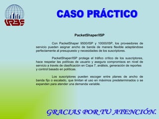 GRACIAS POR TU ATENCIÓN. CASO PRÁCTICO PacketShaper/ISP Con PacketShaper 9500/ISP y 10000/ISP, los proveedores de servicio pueden asignar ancho de banda de manera flexible adaptándose perfectamente al presupuesto y necesidades de los suscriptores. PacketShaper/ISP protege el tráfico crítico de los suscriptores, hace respetar las políticas de usuario y asegura compromisos en nivel de servicio a través de clasificación en Capa 7, análisis, generación de reportes y control basado en políticas. Los suscriptores pueden escoger entre planes de ancho de banda fijo o escalado, que limitan el uso en máximos predeterminados o se expanden para atender una demanda variable. 