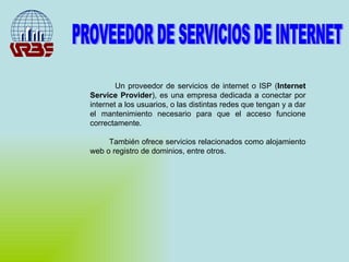 PROVEEDOR DE SERVICIOS DE INTERNET Un proveedor de servicios de internet o ISP ( Internet Service Provider ), es una empresa dedicada a conectar por internet a los usuarios, o las distintas redes que tengan y a dar el mantenimiento necesario para que el acceso funcione correctamente. También ofrece servicios relacionados como alojamiento web o registro de dominios, entre otros. 