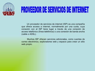 Un proveedor de servicios de internet (ISP) es una compañía que ofrece acceso a internet, normalmente por una cuota, cuya conexión con el ISP tiene lugar a través de una conexión de acceso telefónico (línea telefónica) o una conexión de banda ancha (cable o ADSL).  Muchos ISP ofrecen servicios adicionales, como cuentas de correo electrónico, exploradores web y espacio para crear un sitio web propio. PROVEEDOR DE SERVICIOS DE INTERNET 