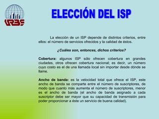 ELECCIÓN DEL ISP La elección de un ISP depende de distintos criterios, entre ellos: el número de servicios ofrecidos y la calidad de éstos.  ¿Cuáles son, entonces, dichos criterios?  Cobertura:  algunos ISP sólo ofrecen cobertura en grandes ciudades, otros ofrecen cobertura nacional; es decir, un número cuyo costo es el de una llamada local sin importar desde dónde se llame. Ancho de banda:  es la velocidad total que ofrece el ISP, este ancho de banda se comparte entre el número de suscriptores, de modo que cuanto más aumenta el número de suscriptores, menor es el ancho de banda (el ancho de banda asignado a cada suscriptor debe ser mayor que su capacidad de transmisión para poder proporcionar a éste un servicio de buena calidad). 