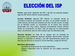ELECCIÓN DEL ISP Precio:  este factor depende del ISP y del tipo de paquete elegido, algunos ISP ahora ofrecen acceso gratuito. Acceso ilimitado:  algunos ISP ofrecen un paquete donde se considera el tiempo de conexión; es decir, no se puede exceder un cierto número de horas de conexión por mes. Si esto ocurre, el cargo por la llamada recibe un incremento en el precio (los minutos adicionales son muy caros). Algunos proveedores incluso ofrecen tarifas sin suscripción; es decir, sólo se paga por la comunicación (pero, obviamente, esto es más costoso que una llamada local). Servicio técnico:  se trata de un equipo que se encarga de responder a los problemas técnicos (también denominado "soporte técnico" o "atención al cliente"). Los ISP generalmente cobran por este tipo de servicio (a veces €1,35 por llamada y luego €0,34/min). Servicios adicionales:   Cantidad de direcciones de correo electrónico  Espacio disponible para la creación de una página personal (HTML)  