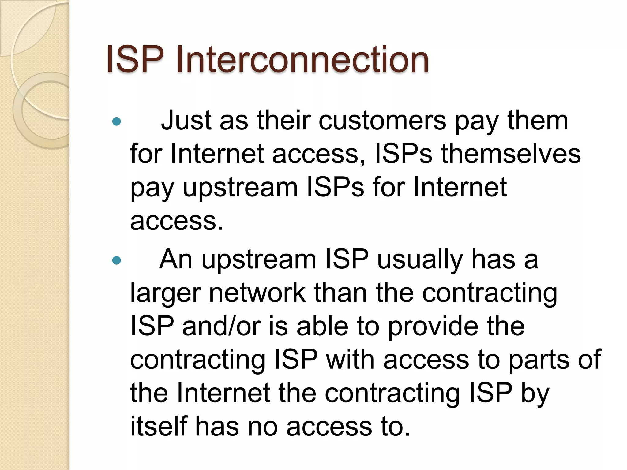 ISP Interconnection
    Just as their customers pay them
  for Internet access, ISPs themselves
  pay upstream ISPs for Internet
  access.
    An upstream ISP usually has a
  larger network than the contracting
  ISP and/or is able to provide the
  contracting ISP with access to parts of
  the Internet the contracting ISP by
  itself has no access to.
 