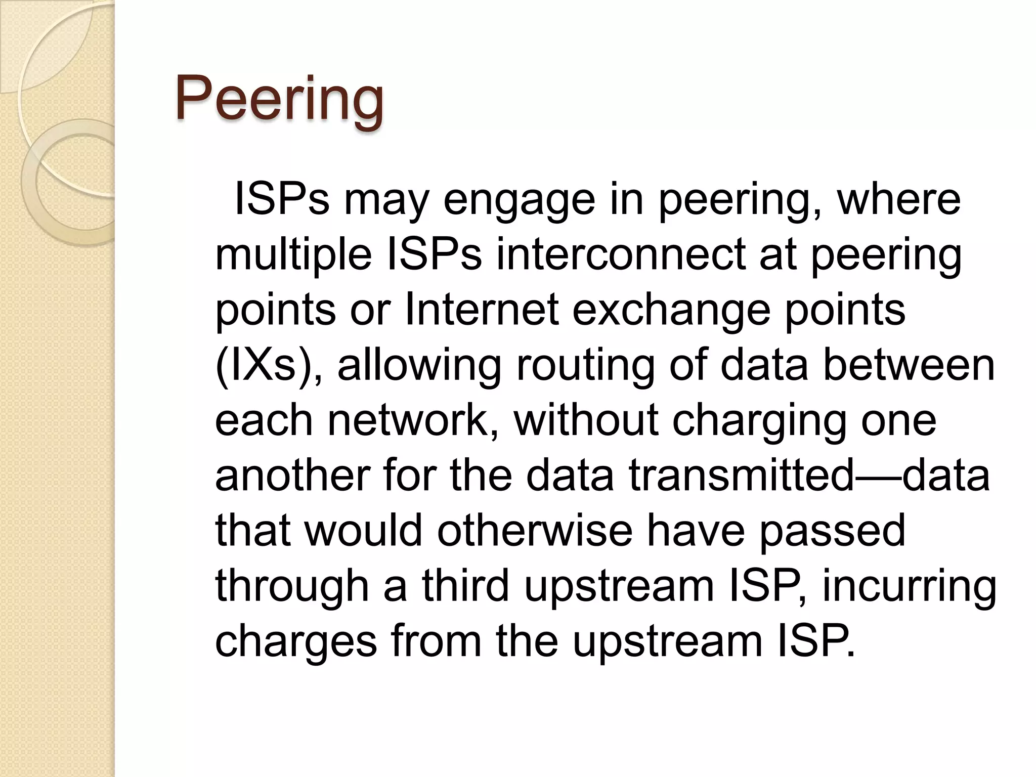 Peering
  ISPs may engage in peering, where
 multiple ISPs interconnect at peering
 points or Internet exchange points
 (IXs), allowing routing of data between
 each network, without charging one
 another for the data transmitted—data
 that would otherwise have passed
 through a third upstream ISP, incurring
 charges from the upstream ISP.
 