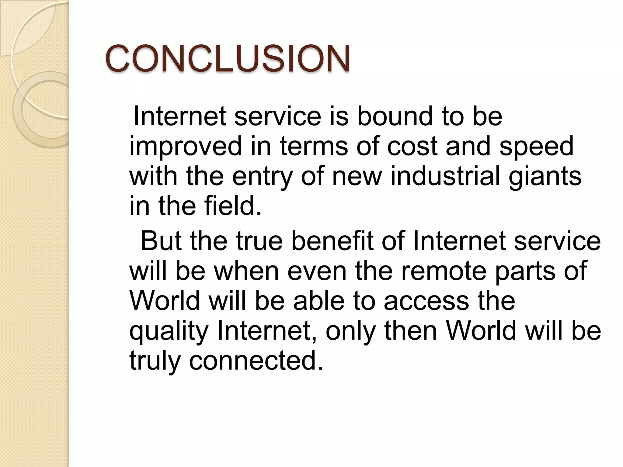 CONCLUSION
  Internet service is bound to be
 improved in terms of cost and speed
 with the entry of new industrial giants
 in the field.
   But the true benefit of Internet service
 will be when even the remote parts of
 World will be able to access the
 quality Internet, only then World will be
 truly connected.
 