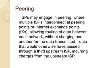 Peering
  ISPs may engage in peering, where
 multiple ISPs interconnect at peering
 points or Internet exchange points
 (IXs), allowing routing of data between
 each network, without charging one
 another for the data transmitted—data
 that would otherwise have passed
 through a third upstream ISP, incurring
 charges from the upstream ISP.
 