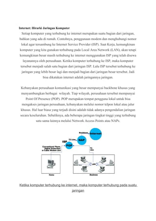 Internet: Hirarki Jaringan Komputer 
Setiap komputer yang terhubung ke internet merupakan suatu bagian dari jaringan, 
bahkan yang ada di rumah. Contohnya, penggunaan modem dan menghubungi nomor 
lokal agar tersambung ke Internet Service Provider (ISP). Saat Kerja, kemungkinan 
komputer yang kita gunakan terhubung pada Local Area Network (LAN), akan tetapi 
kemungkinan besar masih terhubung ke internet menggunakan ISP yang telah disewa 
layanannya oleh perusahaan. Ketika komputer terhubung ke ISP, maka komputer 
tersebut menjadi salah satu bagian dari jaringan ISP. Lalu ISP tersebut terhubung ke 
jaringan yang lebih besar lagi dan menjadi bagian dari jaringan besar tersebut. Jadi 
bisa dikatakan internet adalah jaringannya jaringan. 
Kebanyakan perusahaan komunikasi yang besar mempunyai backbone khusus yang 
menyambungkan berbagai wilayah. Tiap wilayah, perusahaan tersebut mempunyai 
Point Of Presence (POP). POP merupakan tempat pengguna lokal untuk bisa 
mengakses jaringan perusahaan, kebanyakan melalui nomor telpon lokal atau jalur 
khusus. Hal luar biasa yang terjadi disini adalah tidak adanya pengendalian jaringan 
secara keseluruhan. Sebaliknya, ada beberapa jaringan tingkat tinggi yang terhubung 
satu sama lainnya melalui Network Access Points atau NAPs. 
Ketika komputer terhubung ke internet, maka komputer terhubung pada suatu 
jaringan 
 