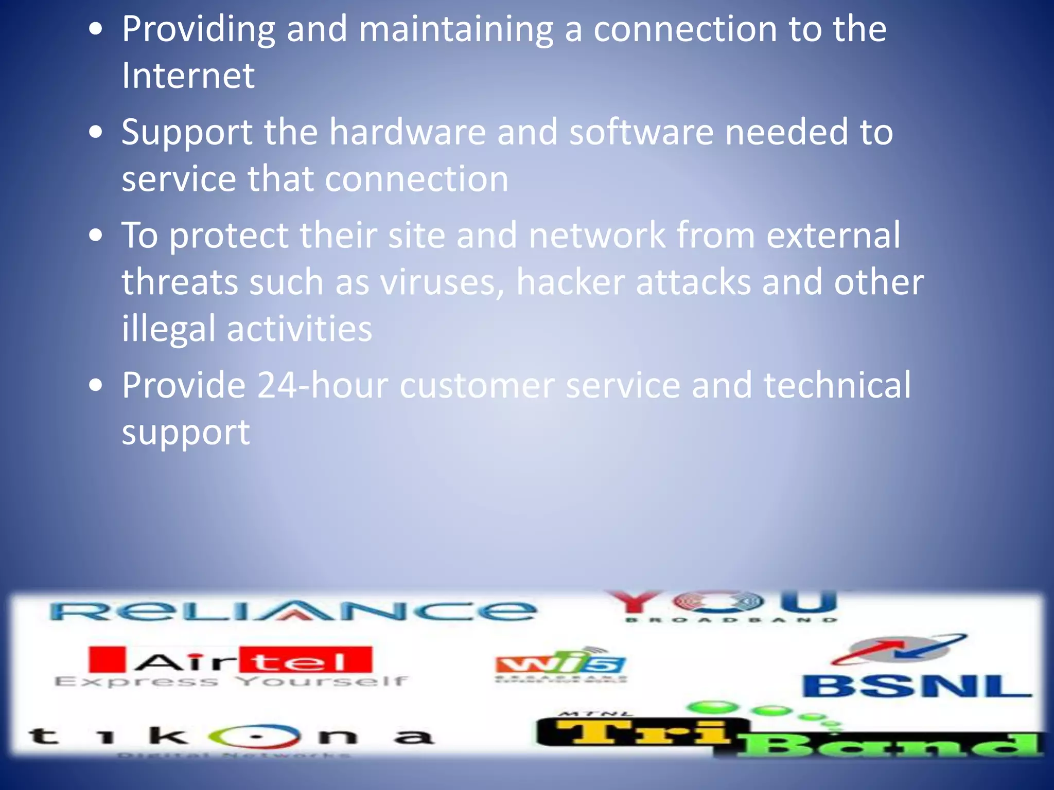 • Providing and maintaining a connection to the
Internet
• Support the hardware and software needed to
service that connection
• To protect their site and network from external
threats such as viruses, hacker attacks and other
illegal activities
• Provide 24-hour customer service and technical
support
 