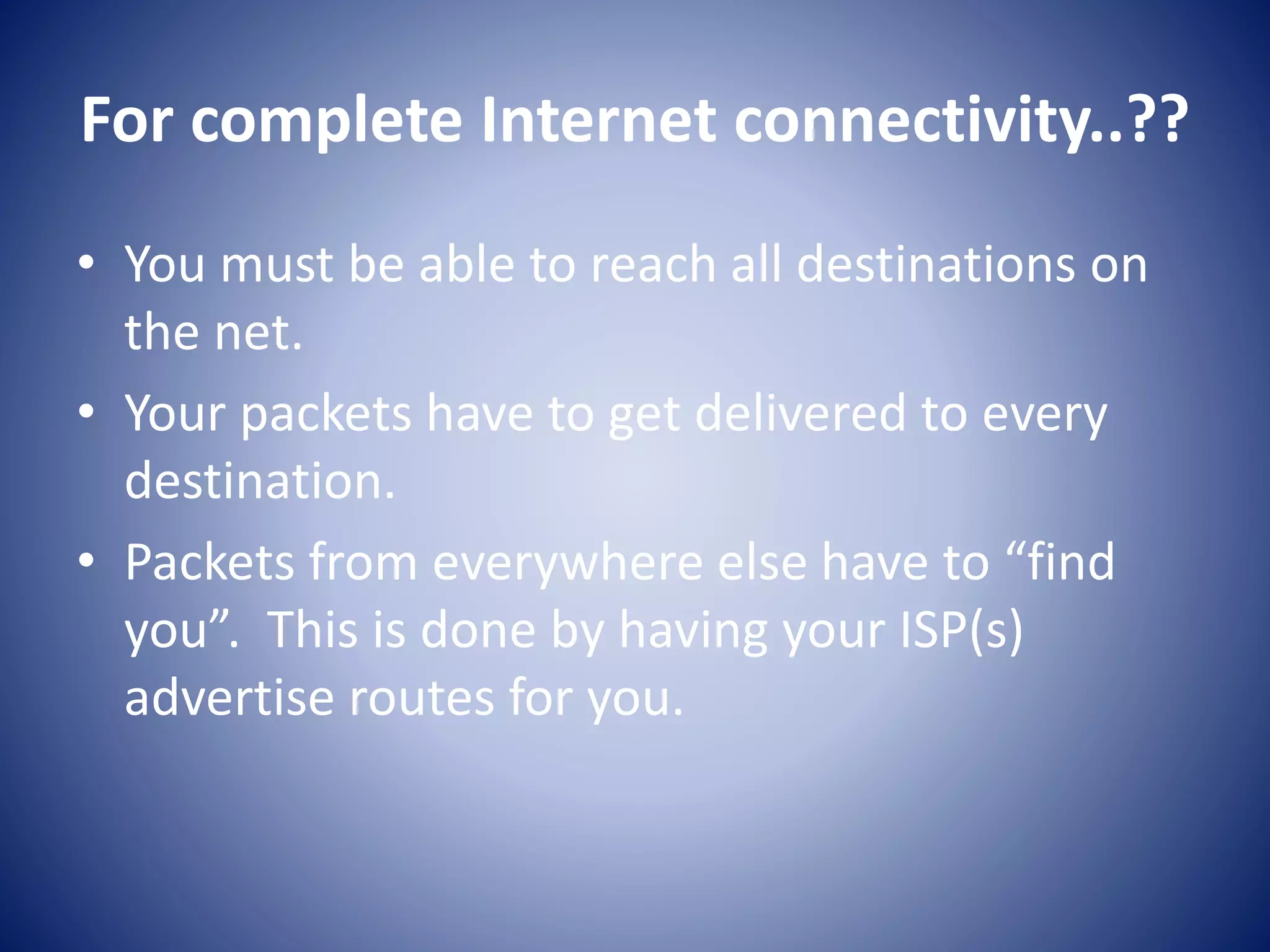 For complete Internet connectivity..??
• You must be able to reach all destinations on
the net.
• Your packets have to get delivered to every
destination.
• Packets from everywhere else have to “find
you”. This is done by having your ISP(s)
advertise routes for you.
 
