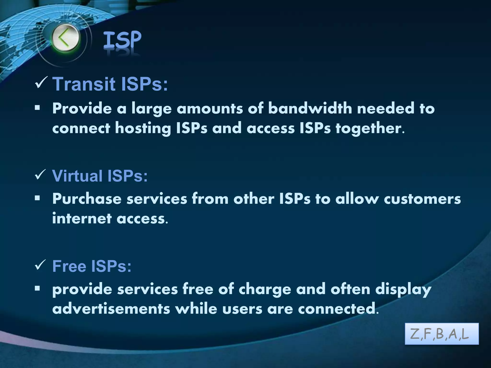 LOGO
ISP
 Transit ISPs:
 Provide a large amounts of bandwidth needed to
connect hosting ISPs and access ISPs together.
 Virtual ISPs:
 Purchase services from other ISPs to allow customers
internet access.
 Free ISPs:
 provide services free of charge and often display
advertisements while users are connected.
Z,F,B,A,L
 