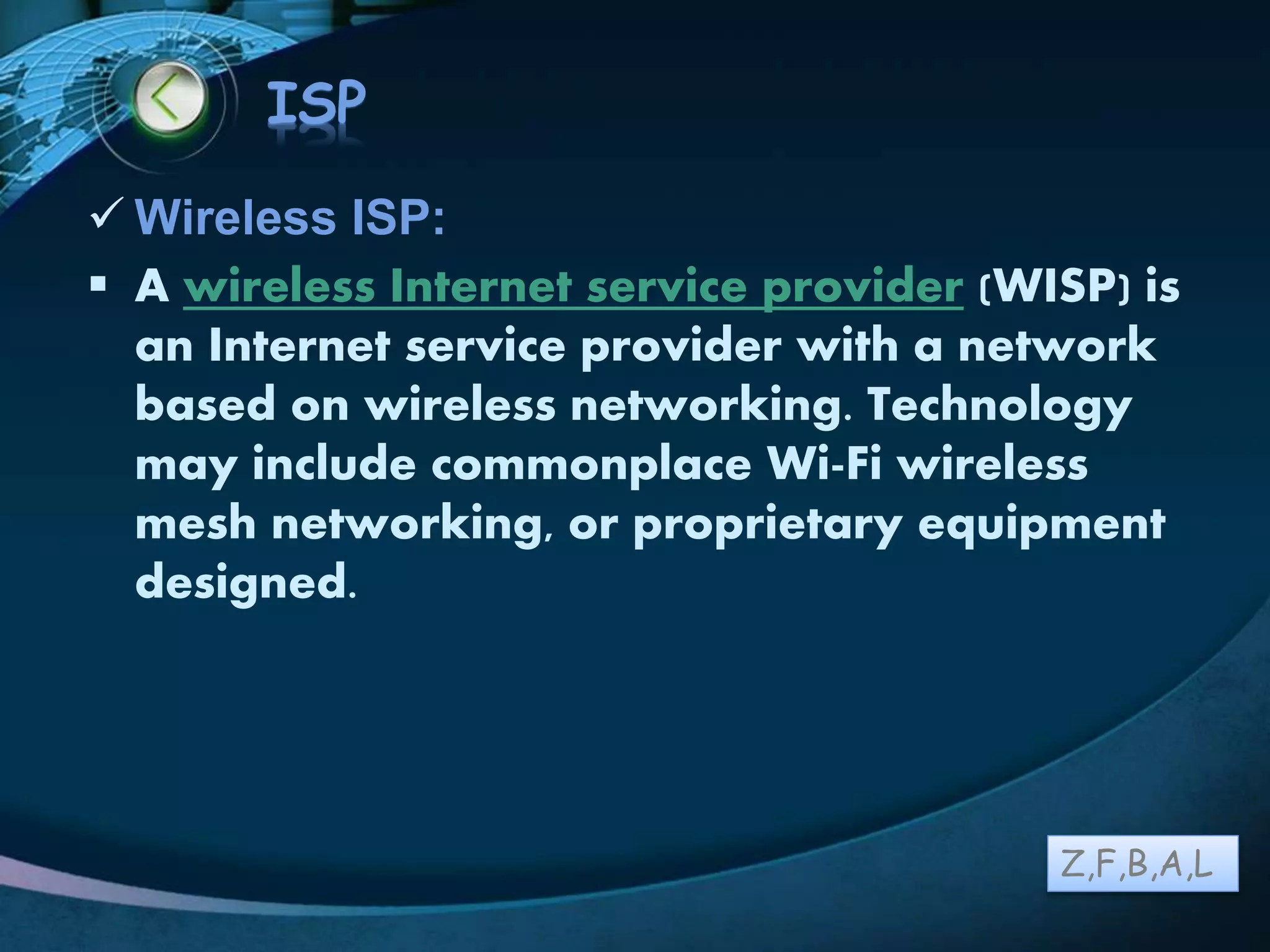 LOGO
ISP
 Wireless ISP:
 A wireless Internet service provider (WISP) is
an Internet service provider with a network
based on wireless networking. Technology
may include commonplace Wi-Fi wireless
mesh networking, or proprietary equipment
designed.
Z,F,B,A,L
 