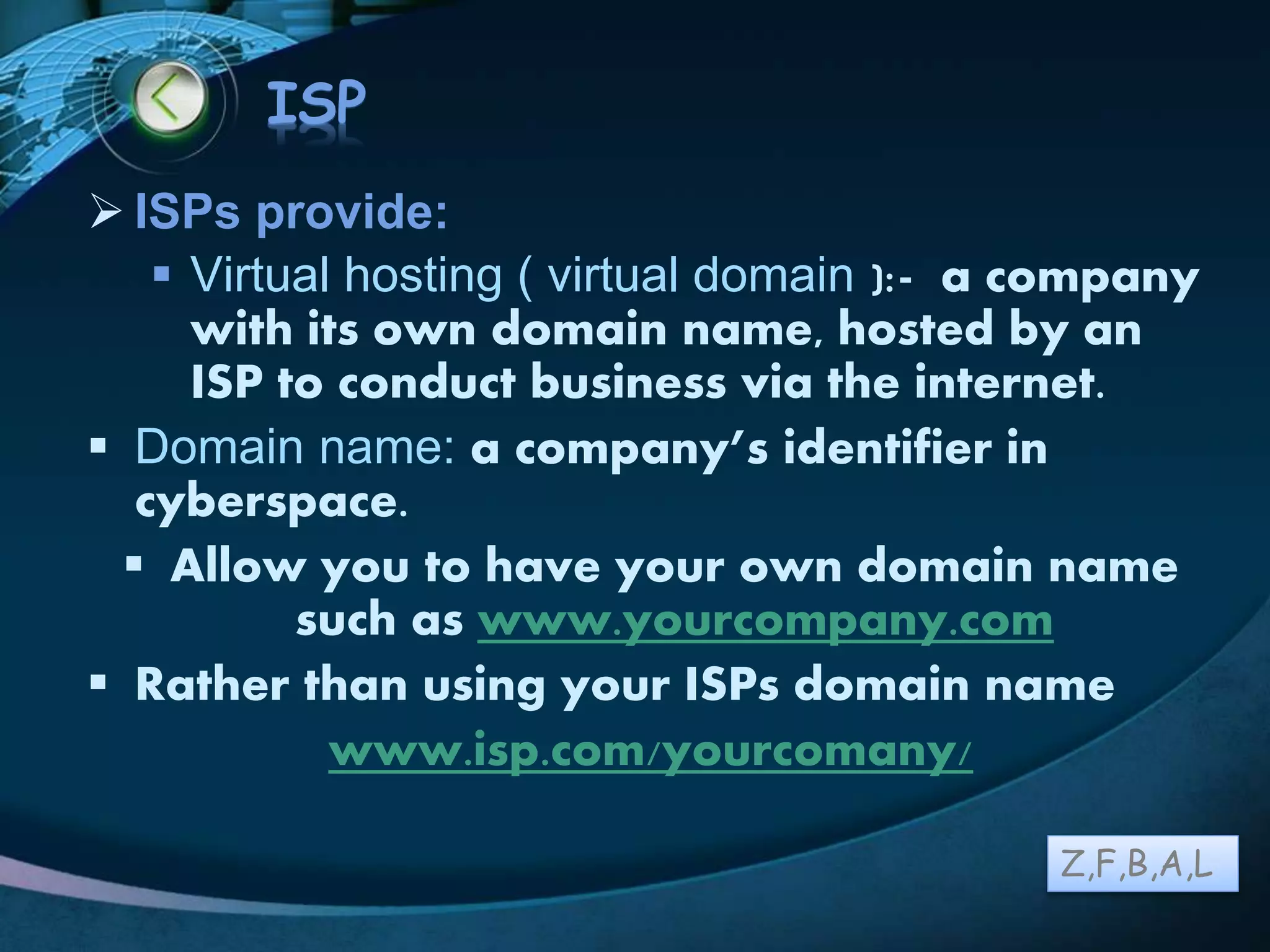 LOGO
ISP
 ISPs provide:
 Virtual hosting ( virtual domain ):- a company
with its own domain name, hosted by an
ISP to conduct business via the internet.
 Domain name: a company’s identifier in
cyberspace.
 Allow you to have your own domain name
such as www.yourcompany.com
 Rather than using your ISPs domain name
www.isp.com/yourcomany/
Z,F,B,A,L
 
