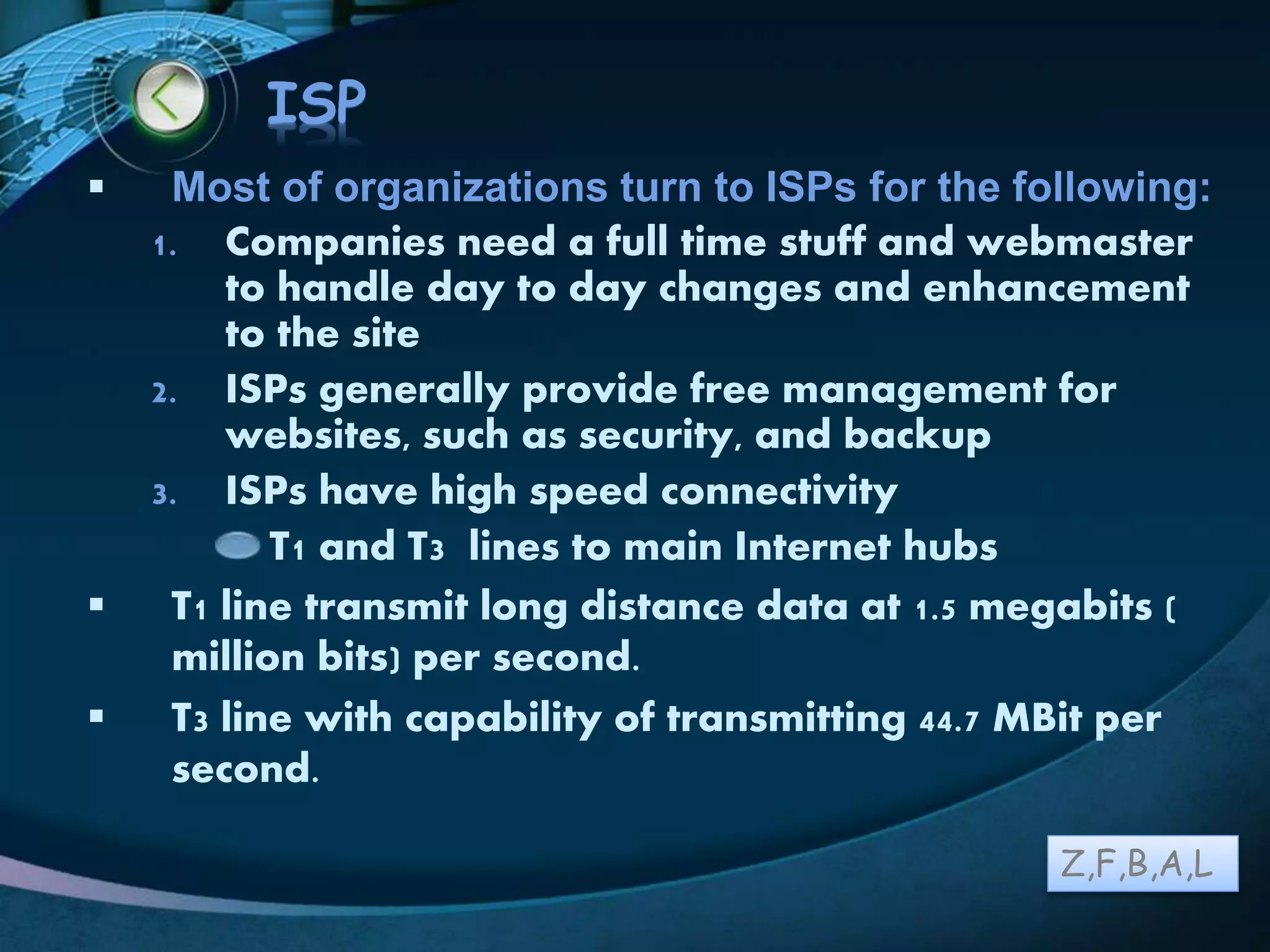 LOGO
ISP
 Most of organizations turn to ISPs for the following:
1. Companies need a full time stuff and webmaster
to handle day to day changes and enhancement
to the site
2. ISPs generally provide free management for
websites, such as security, and backup
3. ISPs have high speed connectivity
T1 and T3 lines to main Internet hubs
 T1 line transmit long distance data at 1.5 megabits (
million bits) per second.
 T3 line with capability of transmitting 44.7 MBit per
second.
Z,F,B,A,L
 