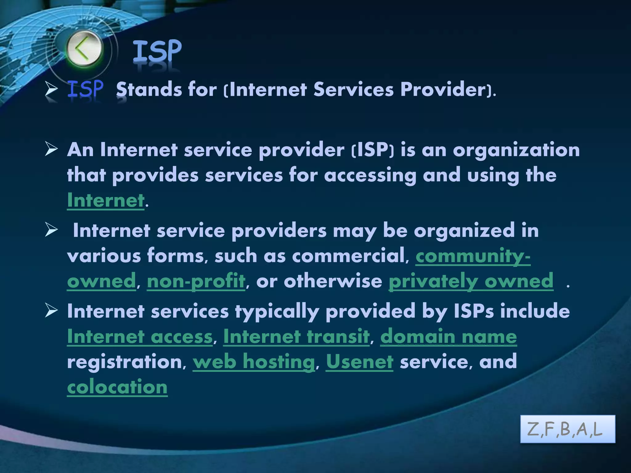 LOGO
ISP
 ISP Stands for (Internet Services Provider).
 An Internet service provider (ISP) is an organization
that provides services for accessing and using the
Internet.
 Internet service providers may be organized in
various forms, such as commercial, community-
owned, non-profit, or otherwise privately owned .
 Internet services typically provided by ISPs include
Internet access, Internet transit, domain name
registration, web hosting, Usenet service, and
colocation
Z,F,B,A,L
 