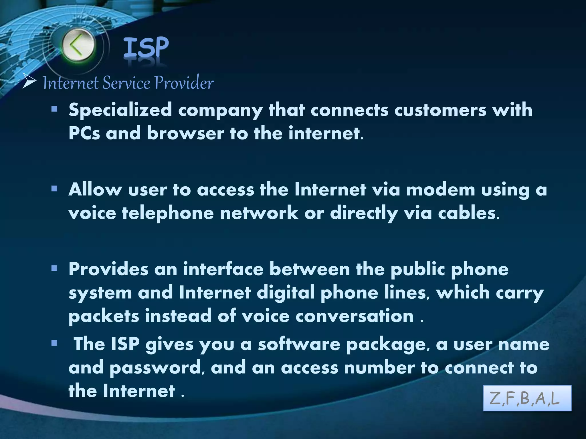 LOGO
ISP
 Internet Service Provider
 Specialized company that connects customers with
PCs and browser to the internet.
 Allow user to access the Internet via modem using a
voice telephone network or directly via cables.
 Provides an interface between the public phone
system and Internet digital phone lines, which carry
packets instead of voice conversation .
 The ISP gives you a software package, a user name
and password, and an access number to connect to
the Internet . Z,F,B,A,L
 