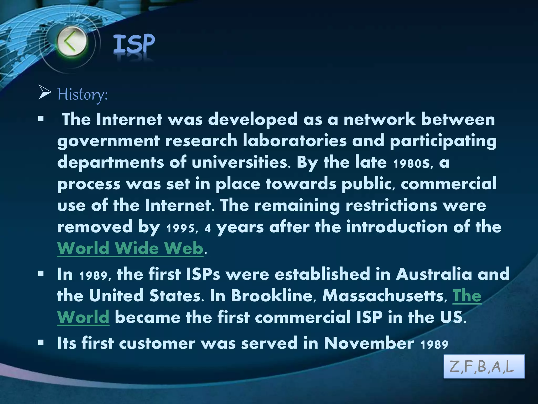 LOGO
ISP
 History:
 The Internet was developed as a network between
government research laboratories and participating
departments of universities. By the late 1980s, a
process was set in place towards public, commercial
use of the Internet. The remaining restrictions were
removed by 1995, 4 years after the introduction of the
World Wide Web.
 In 1989, the first ISPs were established in Australia and
the United States. In Brookline, Massachusetts, The
World became the first commercial ISP in the US.
 Its first customer was served in November 1989
Z,F,B,A,L
 
