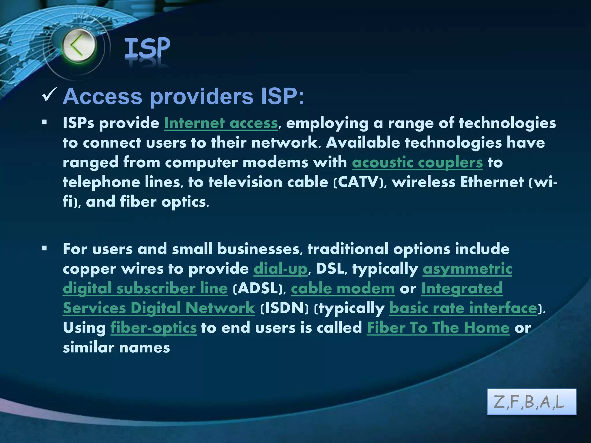 LOGO
ISP
 Access providers ISP:
 ISPs provide Internet access, employing a range of technologies
to connect users to their network. Available technologies have
ranged from computer modems with acoustic couplers to
telephone lines, to television cable (CATV), wireless Ethernet (wi-
fi), and fiber optics.
 For users and small businesses, traditional options include
copper wires to provide dial-up, DSL, typically asymmetric
digital subscriber line (ADSL), cable modem or Integrated
Services Digital Network (ISDN) (typically basic rate interface).
Using fiber-optics to end users is called Fiber To The Home or
similar names
Z,F,B,A,L
 