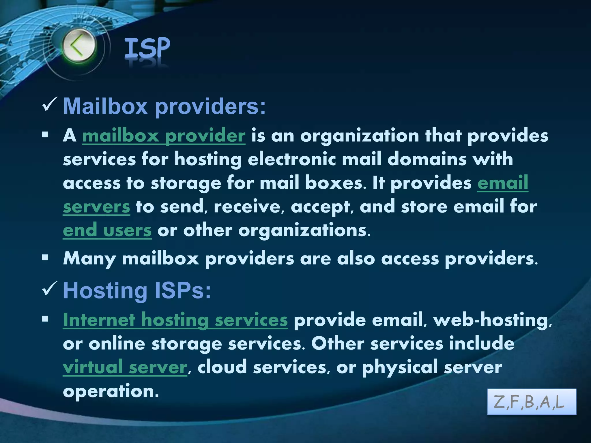LOGO
ISP
 Mailbox providers:
 A mailbox provider is an organization that provides
services for hosting electronic mail domains with
access to storage for mail boxes. It provides email
servers to send, receive, accept, and store email for
end users or other organizations.
 Many mailbox providers are also access providers.
 Hosting ISPs:
 Internet hosting services provide email, web-hosting,
or online storage services. Other services include
virtual server, cloud services, or physical server
operation.
Z,F,B,A,L
 