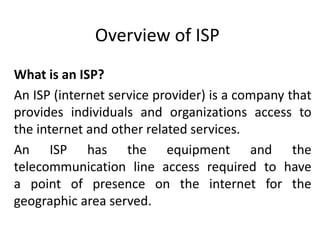 Overview of ISP
What is an ISP?
An ISP (internet service provider) is a company that
provides individuals and organizations access to
the internet and other related services.
An ISP has the equipment and the
telecommunication line access required to have
a point of presence on the internet for the
geographic area served.
 