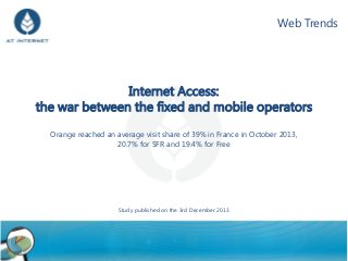 Web Trends

Internet Access:
the war between the fixed and mobile operators
Orange reached an average visit share of 39% in France in October 2013,
20.7% for SFR and 19.4% for Free

Study published on the 3rd December 2013

1

 