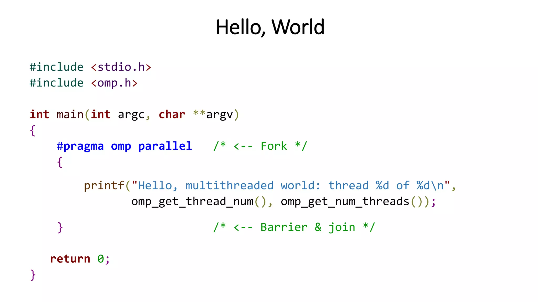 Hello, World
#include <stdio.h>
#include <omp.h>
int main(int argc, char **argv)
{
#pragma omp parallel /* <-- Fork */
{
printf("Hello, multithreaded world: thread %d of %dn",
omp_get_thread_num(), omp_get_num_threads());
} /* <-- Barrier & join */
return 0;
}
 