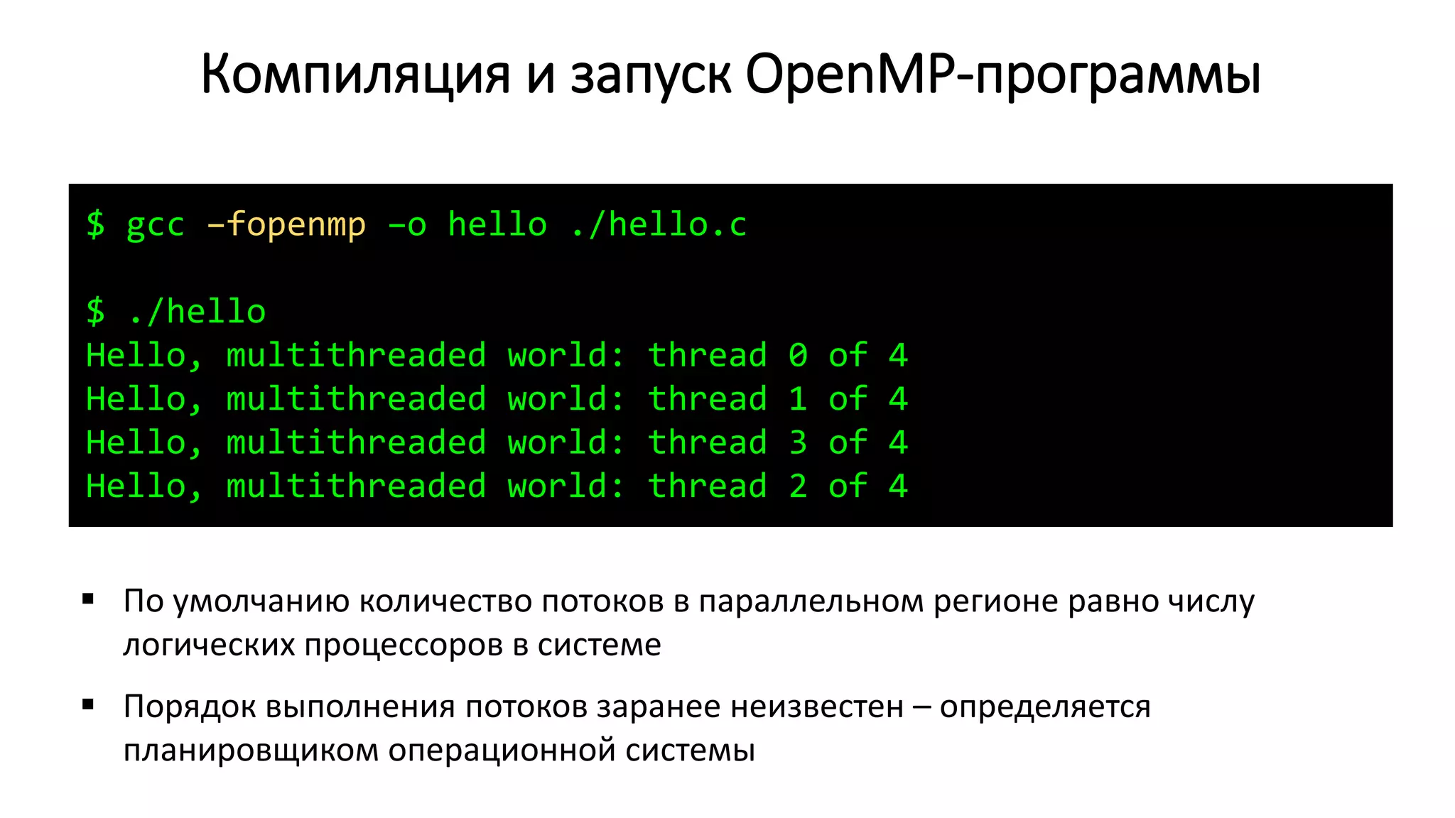 Компиляция и запуск OpenMP-программы
$ gcc –fopenmp –o hello ./hello.c
$ ./hello
Hello, multithreaded world: thread 0 of 4
Hello, multithreaded world: thread 1 of 4
Hello, multithreaded world: thread 3 of 4
Hello, multithreaded world: thread 2 of 4
 По умолчанию количество потоков в параллельном регионе равно числу
логических процессоров в системе
 Порядок выполнения потоков заранее неизвестен – определяется
планировщиком операционной системы
 