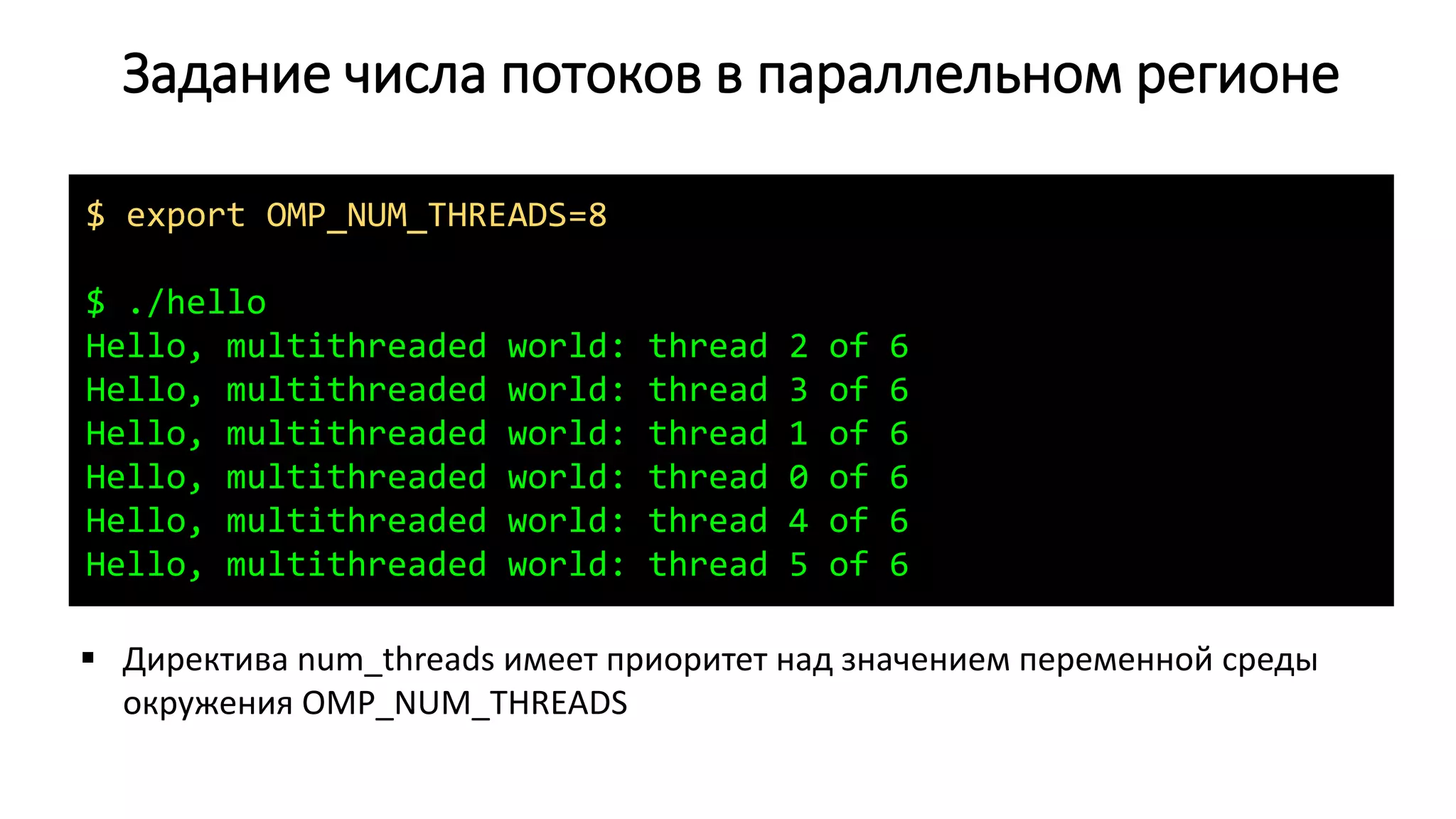Задание числа потоков в параллельном регионе
$ export OMP_NUM_THREADS=8
$ ./hello
Hello, multithreaded world: thread 2 of 6
Hello, multithreaded world: thread 3 of 6
Hello, multithreaded world: thread 1 of 6
Hello, multithreaded world: thread 0 of 6
Hello, multithreaded world: thread 4 of 6
Hello, multithreaded world: thread 5 of 6
 Директива num_threads имеет приоритет над значением переменной среды
окружения OMP_NUM_THREADS
 