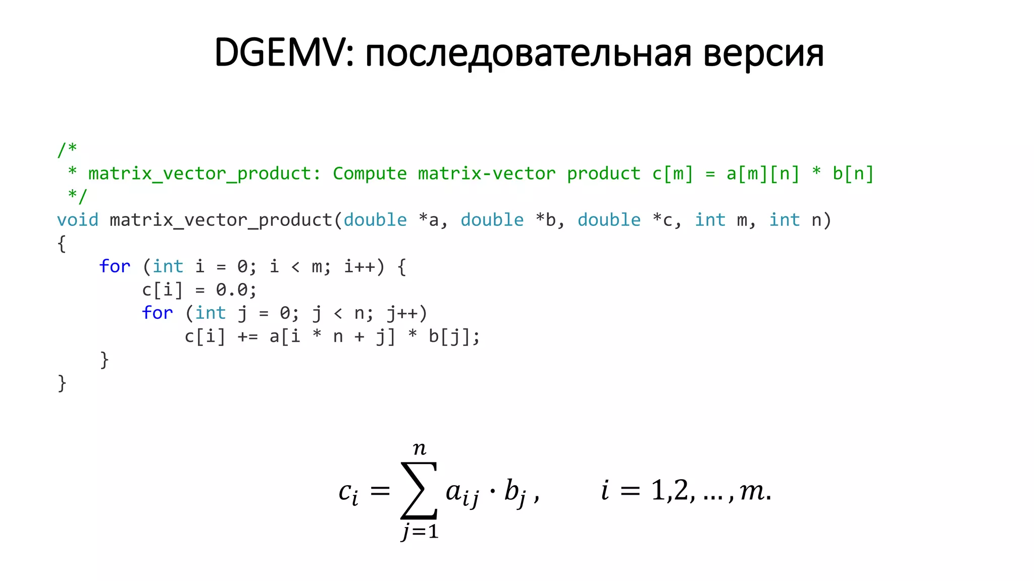 DGEMV: последовательная версия
/*
* matrix_vector_product: Compute matrix-vector product c[m] = a[m][n] * b[n]
*/
void matrix_vector_product(double *a, double *b, double *c, int m, int n)
{
for (int i = 0; i < m; i++) {
c[i] = 0.0;
for (int j = 0; j < n; j++)
c[i] += a[i * n + j] * b[j];
}
}
𝑐𝑖 =
𝑗=1
𝑛
𝑎𝑖𝑗 ∙ 𝑏𝑗 , 𝑖 = 1,2, … , 𝑚.
 
