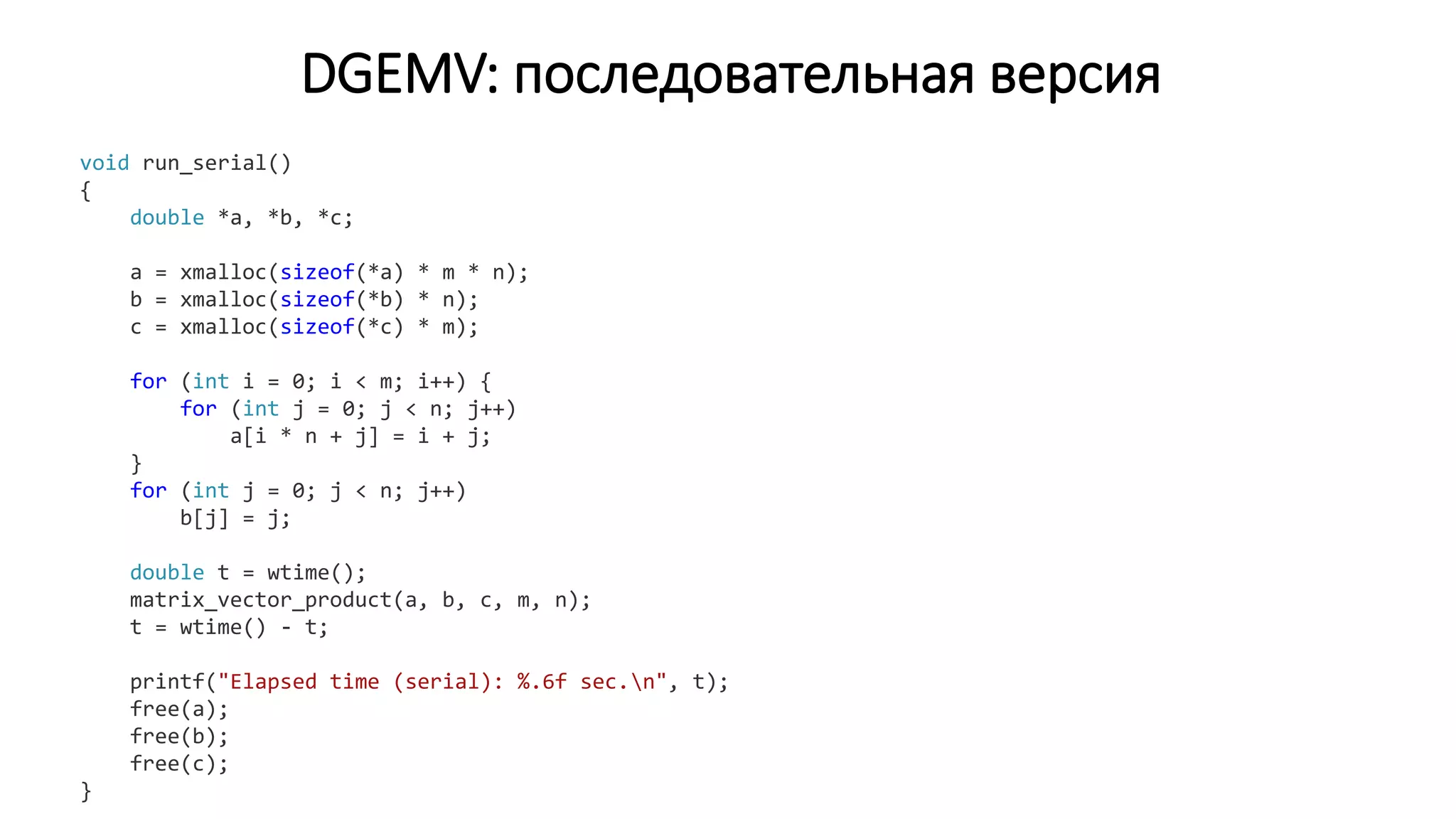 DGEMV: последовательная версия
void run_serial()
{
double *a, *b, *c;
a = xmalloc(sizeof(*a) * m * n);
b = xmalloc(sizeof(*b) * n);
c = xmalloc(sizeof(*c) * m);
for (int i = 0; i < m; i++) {
for (int j = 0; j < n; j++)
a[i * n + j] = i + j;
}
for (int j = 0; j < n; j++)
b[j] = j;
double t = wtime();
matrix_vector_product(a, b, c, m, n);
t = wtime() - t;
printf("Elapsed time (serial): %.6f sec.n", t);
free(a);
free(b);
free(c);
}
 