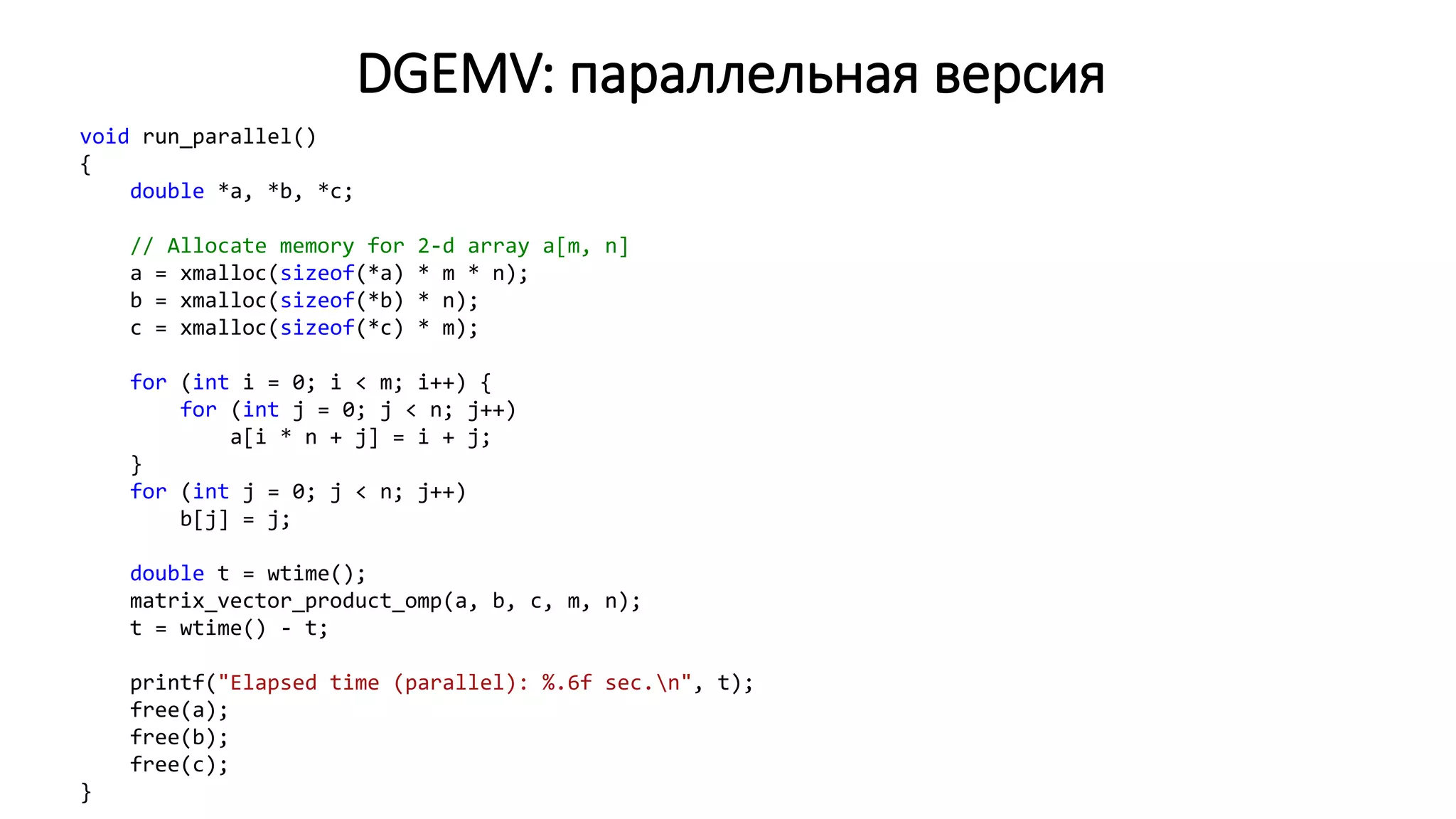 DGEMV: параллельная версия
void run_parallel()
{
double *a, *b, *c;
// Allocate memory for 2-d array a[m, n]
a = xmalloc(sizeof(*a) * m * n);
b = xmalloc(sizeof(*b) * n);
c = xmalloc(sizeof(*c) * m);
for (int i = 0; i < m; i++) {
for (int j = 0; j < n; j++)
a[i * n + j] = i + j;
}
for (int j = 0; j < n; j++)
b[j] = j;
double t = wtime();
matrix_vector_product_omp(a, b, c, m, n);
t = wtime() - t;
printf("Elapsed time (parallel): %.6f sec.n", t);
free(a);
free(b);
free(c);
}
 