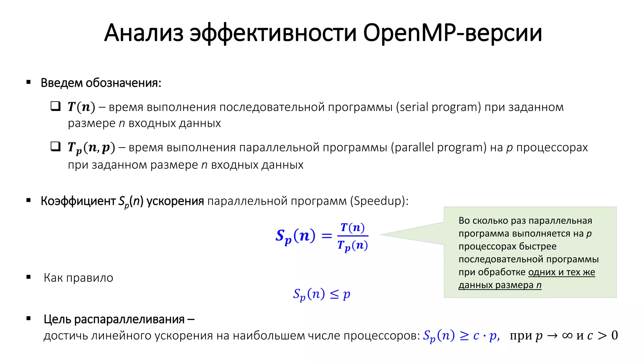 Анализ эффективности OpenMP-версии
 Введем обозначения:
 𝑻(𝒏) – время выполнения последовательной программы (serial program) при заданном
размере n входных данных
 𝑻 𝒑(𝒏, 𝒑) – время выполнения параллельной программы (parallel program) на p процессорах
при заданном размере n входных данных
 Коэффициент Sp(n) ускорения параллельной программ (Speedup):
𝑺 𝒑 𝒏 =
𝑻(𝒏)
𝑻 𝒑(𝒏)
 Как правило
𝑆 𝑝 𝑛 ≤ 𝑝
 Цель распараллеливания –
достичь линейного ускорения на наибольшем числе процессоров: 𝑆 𝑝 𝑛 ≥ 𝑐 ∙ 𝑝, при 𝑝 → ∞ и 𝑐 > 0
Во сколько раз параллельная
программа выполняется на p
процессорах быстрее
последовательной программы
при обработке одних и тех же
данных размера n
 