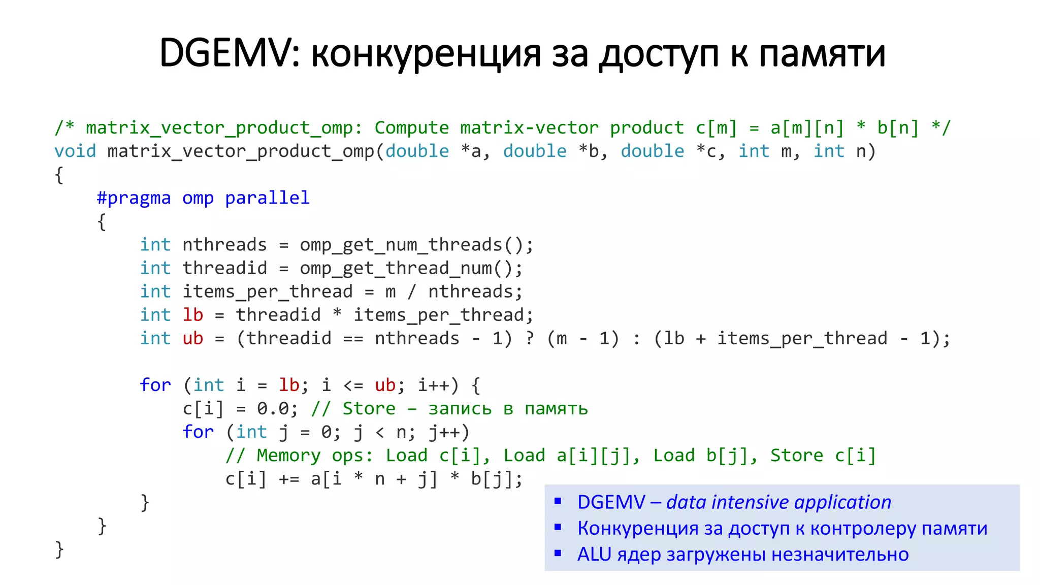 DGEMV: конкуренция за доступ к памяти
/* matrix_vector_product_omp: Compute matrix-vector product c[m] = a[m][n] * b[n] */
void matrix_vector_product_omp(double *a, double *b, double *c, int m, int n)
{
#pragma omp parallel
{
int nthreads = omp_get_num_threads();
int threadid = omp_get_thread_num();
int items_per_thread = m / nthreads;
int lb = threadid * items_per_thread;
int ub = (threadid == nthreads - 1) ? (m - 1) : (lb + items_per_thread - 1);
for (int i = lb; i <= ub; i++) {
c[i] = 0.0; // Store – запись в память
for (int j = 0; j < n; j++)
// Memory ops: Load c[i], Load a[i][j], Load b[j], Store c[i]
c[i] += a[i * n + j] * b[j];
}
}
}
 DGEMV – data intensive application
 Конкуренция за доступ к контролеру памяти
 ALU ядер загружены незначительно
 