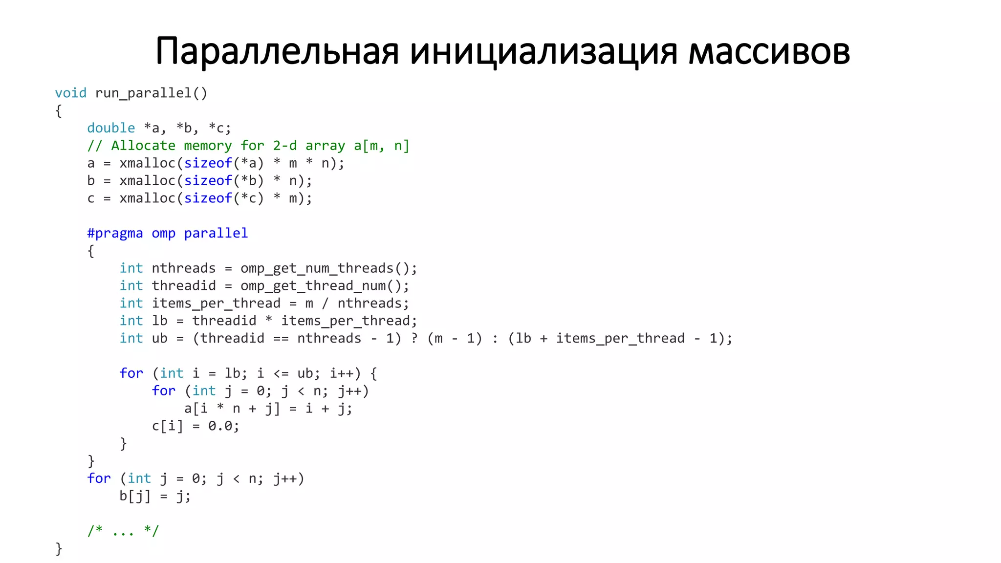 Параллельная инициализация массивов
void run_parallel()
{
double *a, *b, *c;
// Allocate memory for 2-d array a[m, n]
a = xmalloc(sizeof(*a) * m * n);
b = xmalloc(sizeof(*b) * n);
c = xmalloc(sizeof(*c) * m);
#pragma omp parallel
{
int nthreads = omp_get_num_threads();
int threadid = omp_get_thread_num();
int items_per_thread = m / nthreads;
int lb = threadid * items_per_thread;
int ub = (threadid == nthreads - 1) ? (m - 1) : (lb + items_per_thread - 1);
for (int i = lb; i <= ub; i++) {
for (int j = 0; j < n; j++)
a[i * n + j] = i + j;
c[i] = 0.0;
}
}
for (int j = 0; j < n; j++)
b[j] = j;
/* ... */
}
 