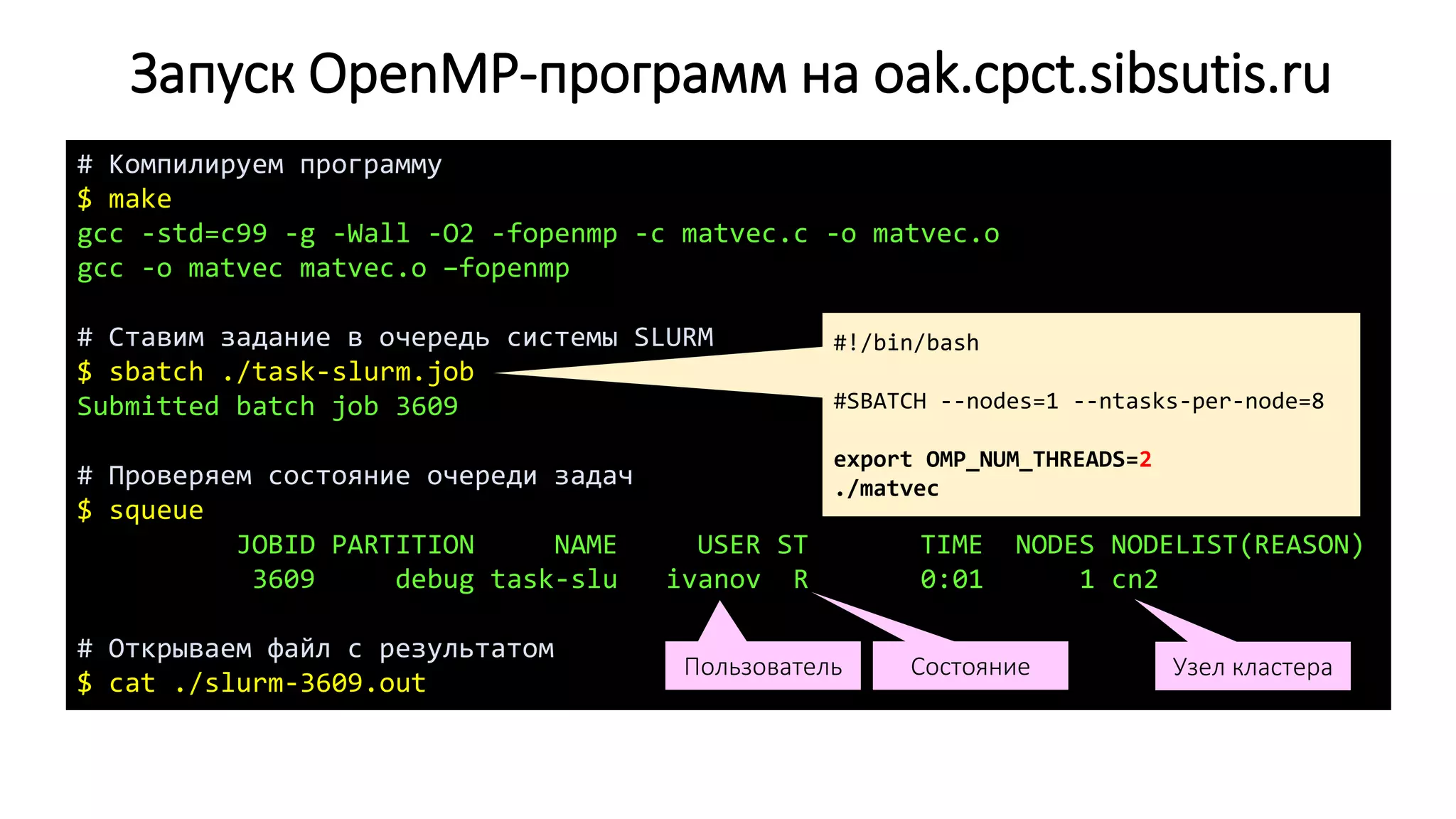 Запуск OpenMP-программ на oak.cpct.sibsutis.ru
# Компилируем программу
$ make
gcc -std=c99 -g -Wall -O2 -fopenmp -c matvec.c -o matvec.o
gcc -o matvec matvec.o –fopenmp
# Ставим задание в очередь системы SLURM
$ sbatch ./task-slurm.job
Submitted batch job 3609
# Проверяем состояние очереди задач
$ squeue
JOBID PARTITION NAME USER ST TIME NODES NODELIST(REASON)
3609 debug task-slu ivanov R 0:01 1 cn2
# Открываем файл с результатом
$ cat ./slurm-3609.out
Узел кластераСостояниеПользователь
#!/bin/bash
#SBATCH --nodes=1 --ntasks-per-node=8
export OMP_NUM_THREADS=2
./matvec
 