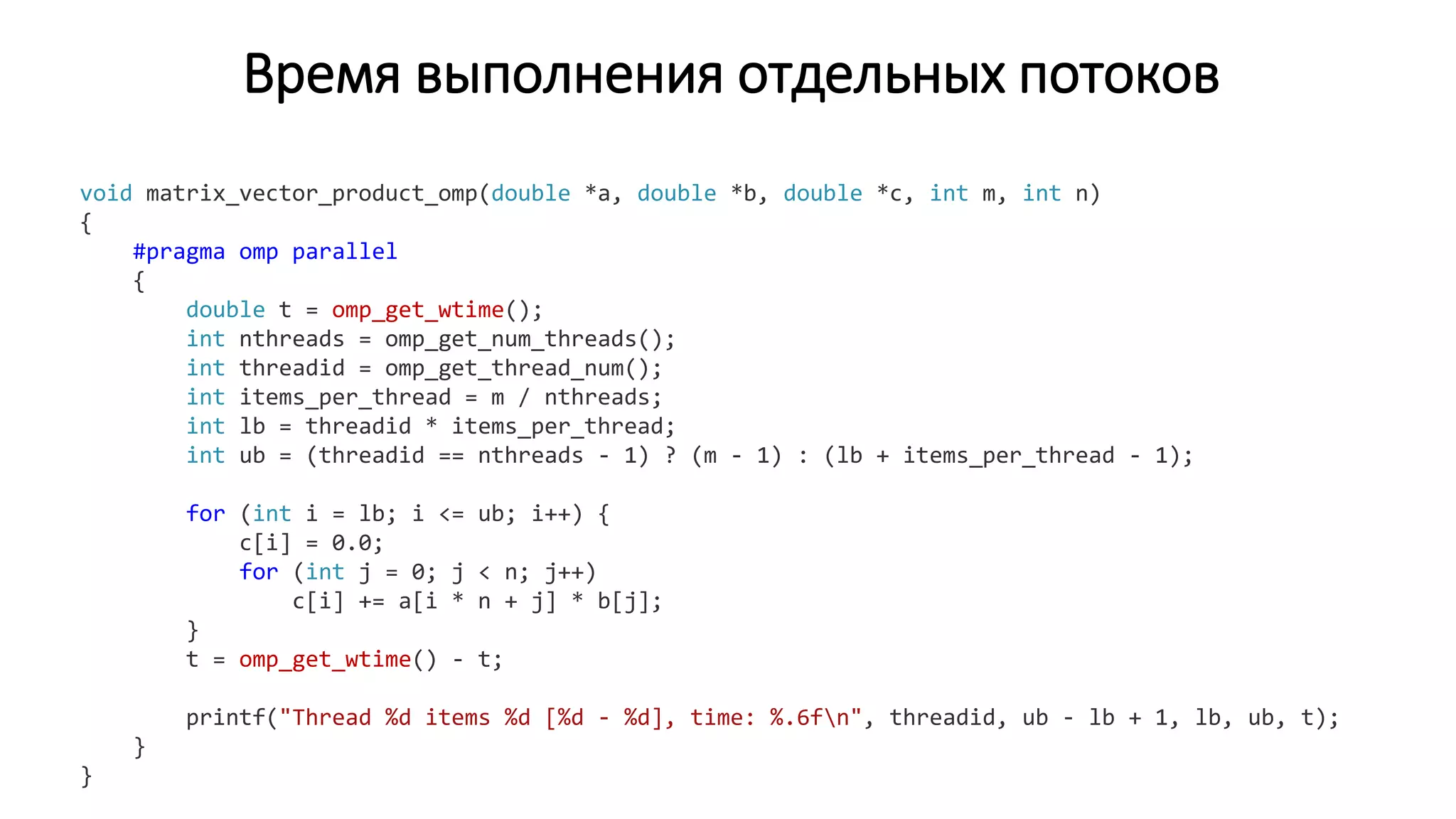 Время выполнения отдельных потоков
void matrix_vector_product_omp(double *a, double *b, double *c, int m, int n)
{
#pragma omp parallel
{
double t = omp_get_wtime();
int nthreads = omp_get_num_threads();
int threadid = omp_get_thread_num();
int items_per_thread = m / nthreads;
int lb = threadid * items_per_thread;
int ub = (threadid == nthreads - 1) ? (m - 1) : (lb + items_per_thread - 1);
for (int i = lb; i <= ub; i++) {
c[i] = 0.0;
for (int j = 0; j < n; j++)
c[i] += a[i * n + j] * b[j];
}
t = omp_get_wtime() - t;
printf("Thread %d items %d [%d - %d], time: %.6fn", threadid, ub - lb + 1, lb, ub, t);
}
}
 
