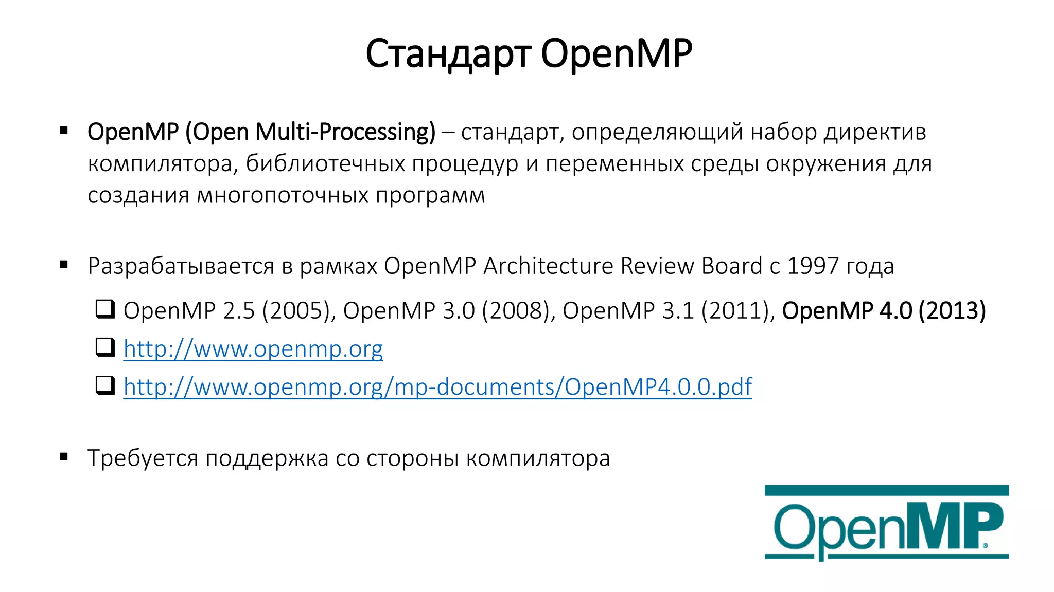 Стандарт OpenMP
 OpenMP (Open Multi-Processing) – стандарт, определяющий набор директив
компилятора, библиотечных процедур и переменных среды окружения для
создания многопоточных программ
 Разрабатывается в рамках OpenMP Architecture Review Board с 1997 года
 OpenMP 2.5 (2005), OpenMP 3.0 (2008), OpenMP 3.1 (2011), OpenMP 4.0 (2013)
 http://www.openmp.org
 http://www.openmp.org/mp-documents/OpenMP4.0.0.pdf
 Требуется поддержка со стороны компилятора
 