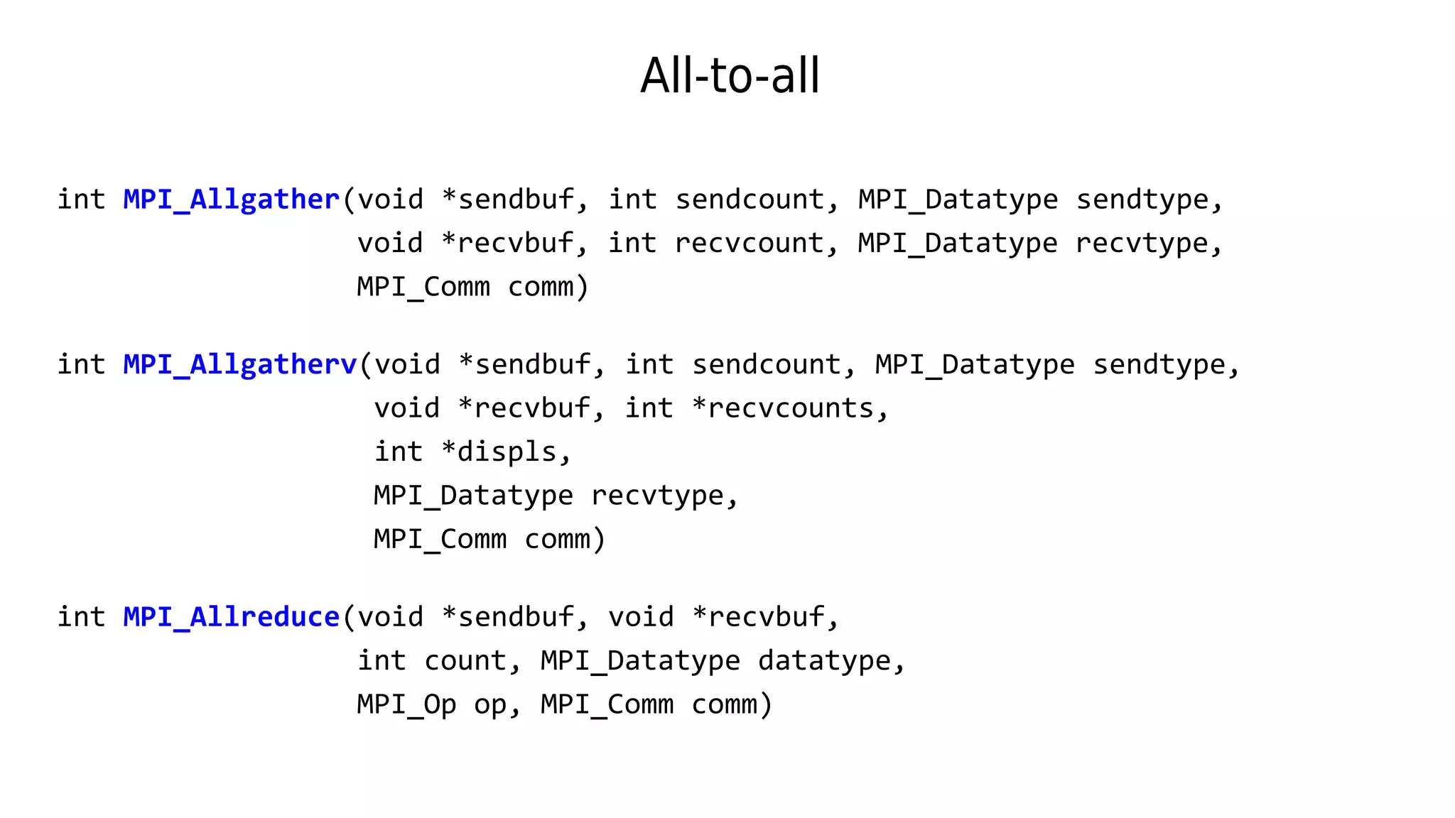 All-to-all
int MPI_Allgather(void *sendbuf, int sendcount, MPI_Datatype sendtype,
void *recvbuf, int recvcount, MPI_Datatype recvtype,
MPI_Comm comm)
int MPI_Allgatherv(void *sendbuf, int sendcount, MPI_Datatype sendtype,
void *recvbuf, int *recvcounts,
int *displs,
MPI_Datatype recvtype,
MPI_Comm comm)
int MPI_Allreduce(void *sendbuf, void *recvbuf,
int count, MPI_Datatype datatype,
MPI_Op op, MPI_Comm comm)
 