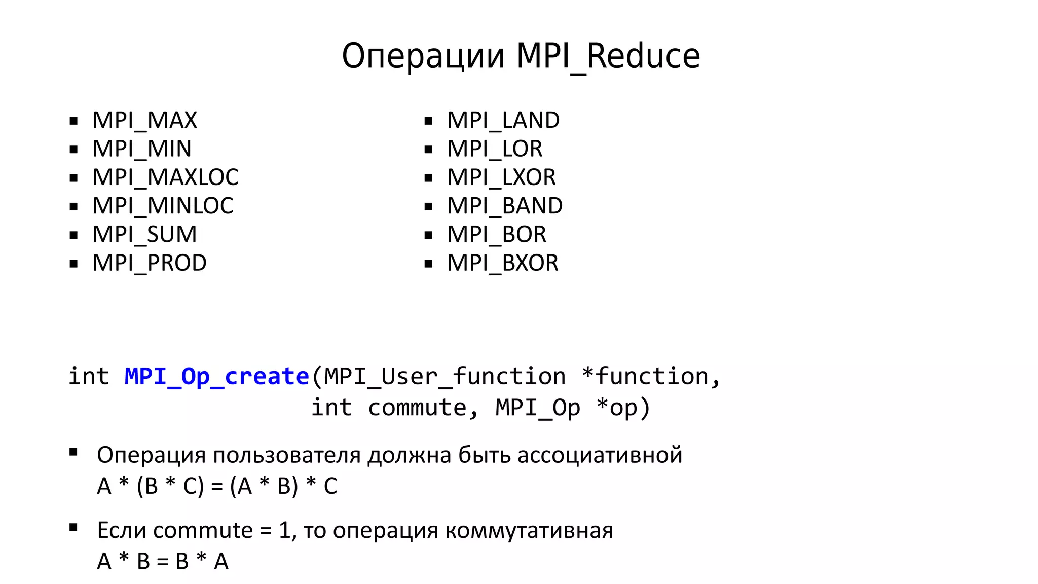 Операции MPI_Reduce
int MPI_Op_create(MPI_User_function *function,
int commute, MPI_Op *op)
 MPI_MAX
 MPI_MIN
 MPI_MAXLOC
 MPI_MINLOC
 MPI_SUM
 MPI_PROD
 MPI_LAND
 MPI_LOR
 MPI_LXOR
 MPI_BAND
 MPI_BOR
 MPI_BXOR
 Операция пользователя должна быть ассоциативной
A * (B * C) = (A * B) * C
 Если commute = 1, то операция коммутативная
A * B = B * A
 