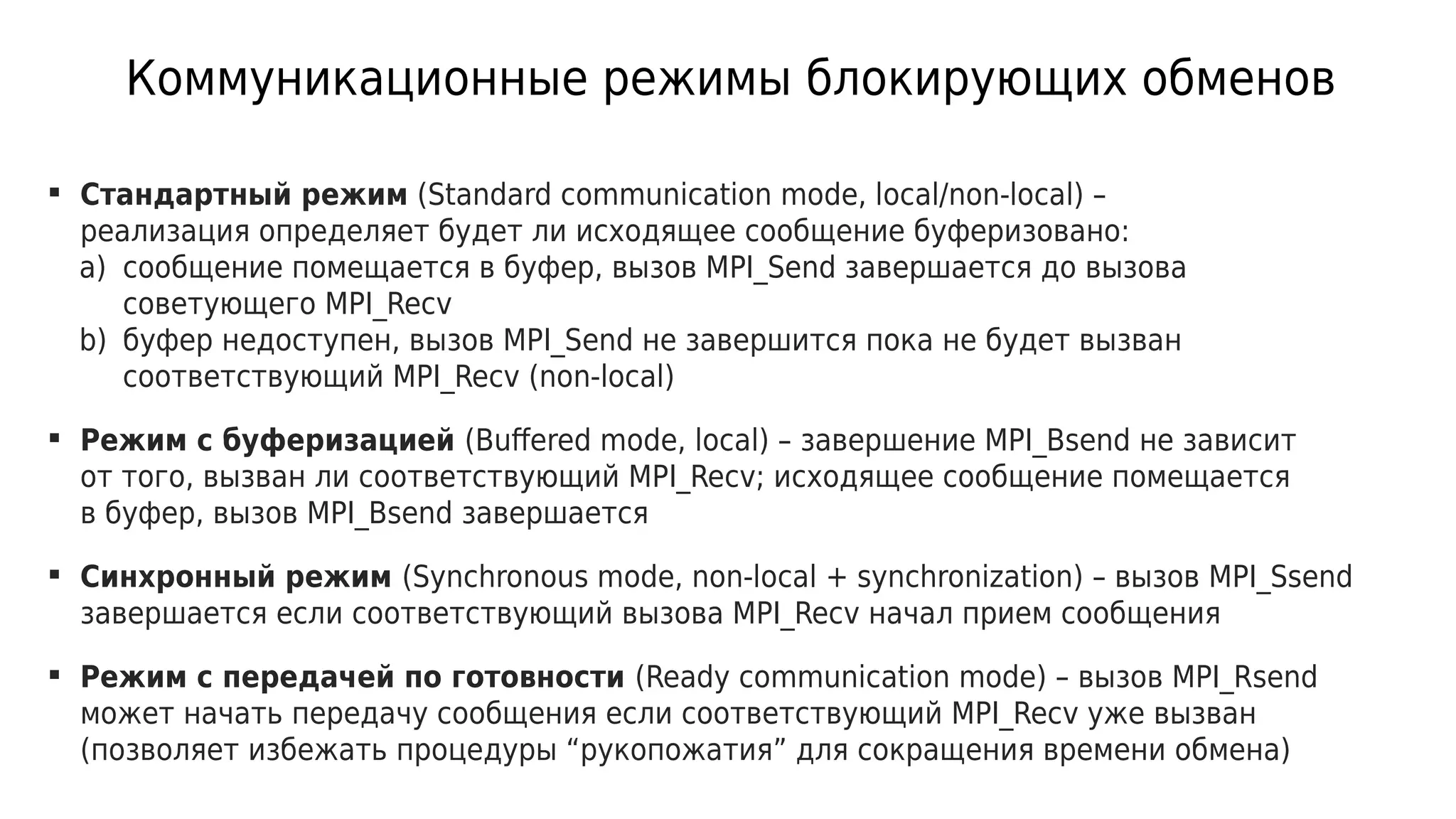 Коммуникационные режимы блокирующих обменов
 Стандартный режим (Standard communication mode, local/non-local) –
реализация определяет будет ли исходящее сообщение буферизовано:
a) сообщение помещается в буфер, вызов MPI_Send завершается до вызова
советующего MPI_Recv
b) буфер недоступен, вызов MPI_Send не завершится пока не будет вызван
соответствующий MPI_Recv (non-local)
 Режим с буферизацией (Buffered mode, local) – завершение MPI_Bsend не зависит
от того, вызван ли соответствующий MPI_Recv; исходящее сообщение помещается
в буфер, вызов MPI_Bsend завершается
 Синхронный режим (Synchronous mode, non-local + synchronization) – вызов MPI_Ssend
завершается если соответствующий вызова MPI_Recv начал прием сообщения
 Режим с передачей по готовности (Ready communication mode) – вызов MPI_Rsend
может начать передачу сообщения если соответствующий MPI_Recv уже вызван
(позволяет избежать процедуры “рукопожатия” для сокращения времени обмена)
 