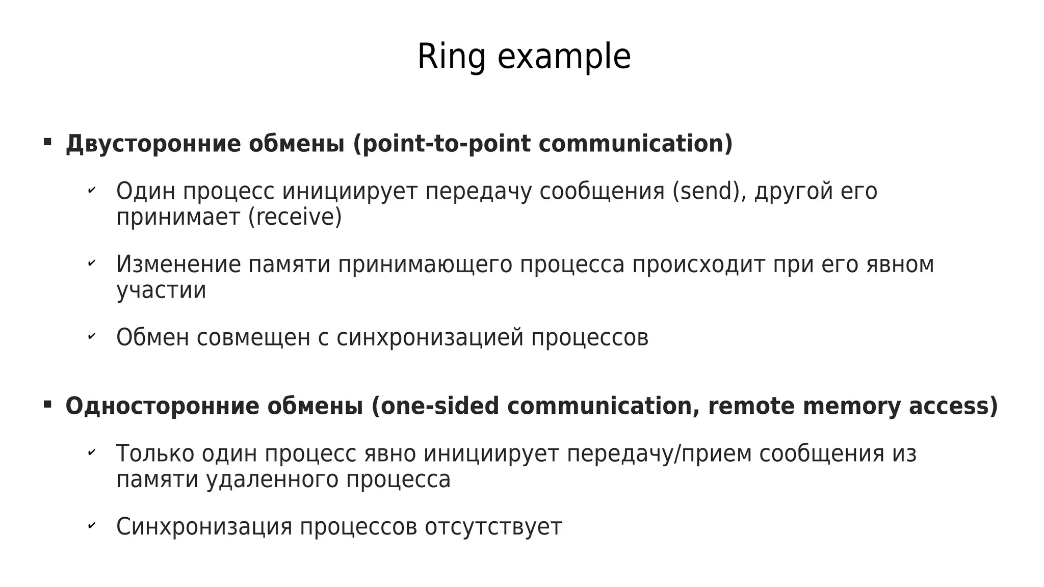 Ring example
 Двусторонние обмены (point-to-point communication)
✔
Один процесс инициирует передачу сообщения (send), другой его
принимает (receive)
✔
Изменение памяти принимающего процесса происходит при его явном
участии
✔
Обмен совмещен с синхронизацией процессов
 Односторонние обмены (one-sided communication, remote memory access)
✔
Только один процесс явно инициирует передачу/прием сообщения из
памяти удаленного процесса
✔
Синхронизация процессов отсутствует
 