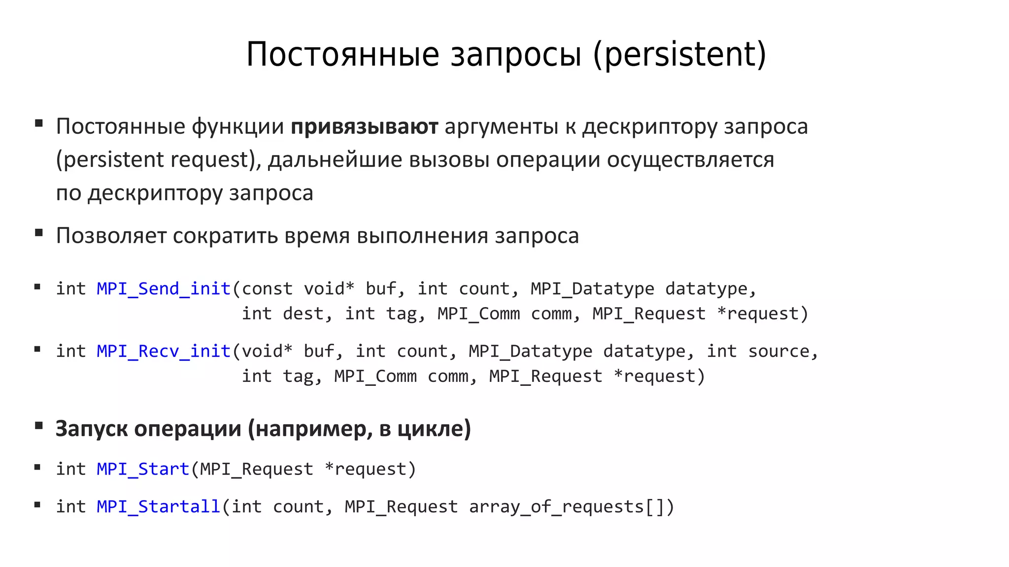 Постоянные запросы (persistent)
 Постоянные функции привязывают аргументы к дескриптору запроса
(persistent request), дальнейшие вызовы операции осуществляется
по дескриптору запроса
 Позволяет сократить время выполнения запроса
 int MPI_Send_init(const void* buf, int count, MPI_Datatype datatype,
int dest, int tag, MPI_Comm comm, MPI_Request *request)
 int MPI_Recv_init(void* buf, int count, MPI_Datatype datatype, int source,
int tag, MPI_Comm comm, MPI_Request *request)
 Запуск операции (например, в цикле)
 int MPI_Start(MPI_Request *request)
 int MPI_Startall(int count, MPI_Request array_of_requests[])
 