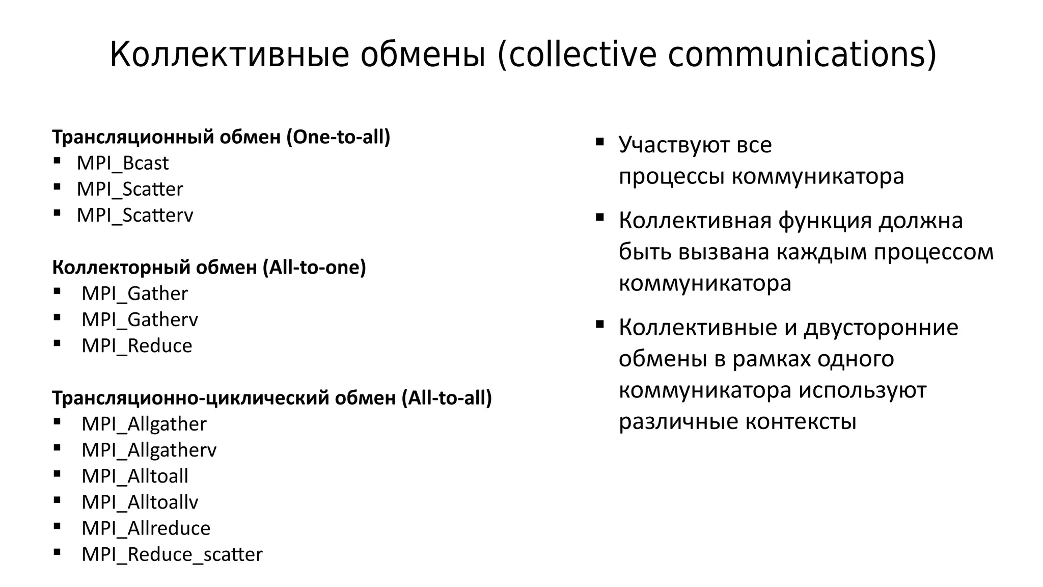 Коллективные обмены (collective communications)
Трансляционный обмен (One-to-all)
 MPI_Bcast
 MPI_Scatter
 MPI_Scatterv
Коллекторный обмен (All-to-one)
 MPI_Gather
 MPI_Gatherv
 MPI_Reduce
Трансляционно-циклический обмен (All-to-all)
 MPI_Allgather
 MPI_Allgatherv
 MPI_Alltoall
 MPI_Alltoallv
 MPI_Allreduce
 MPI_Reduce_scatter
 Участвуют все
процессы коммуникатора
 Коллективная функция должна
быть вызвана каждым процессом
коммуникатора
 Коллективные и двусторонние
обмены в рамках одного
коммуникатора используют
различные контексты
 