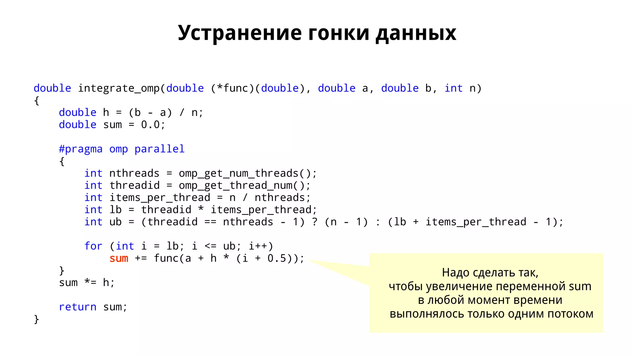 Устранение гонки данных
double integrate_omp(double (*func)(double), double a, double b, int n)
{
double h = (b - a) / n;
double sum = 0.0;
#pragma omp parallel
{
int nthreads = omp_get_num_threads();
int threadid = omp_get_thread_num();
int items_per_thread = n / nthreads;
int lb = threadid * items_per_thread;
int ub = (threadid == nthreads - 1) ? (n - 1) : (lb + items_per_thread - 1);
for (int i = lb; i <= ub; i++)
sum += func(a + h * (i + 0.5));
}
sum *= h;
return sum;
}
Надо сделать так,
чтобы увеличение переменной sum
в любой момент времени
выполнялось только одним потоком
 