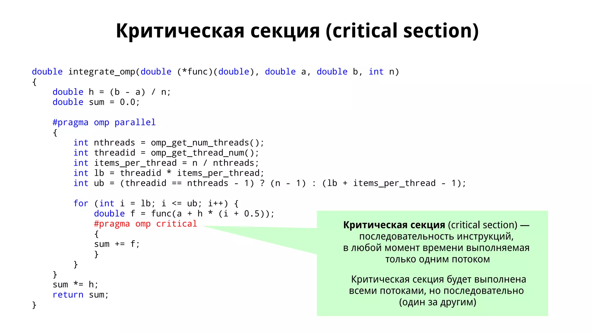 Критическая секция (critical section)
double integrate_omp(double (*func)(double), double a, double b, int n)
{
double h = (b - a) / n;
double sum = 0.0;
#pragma omp parallel
{
int nthreads = omp_get_num_threads();
int threadid = omp_get_thread_num();
int items_per_thread = n / nthreads;
int lb = threadid * items_per_thread;
int ub = (threadid == nthreads - 1) ? (n - 1) : (lb + items_per_thread - 1);
for (int i = lb; i <= ub; i++) {
double f = func(a + h * (i + 0.5));
#pragma omp critical
{
sum += f;
}
}
}
sum *= h;
return sum;
}
Критическая секция (critical section) —
последовательность инструкций,
в любой момент времени выполняемая
только одним потоком
Критическая секция будет выполнена
всеми потоками, но последовательно
(один за другим)
 