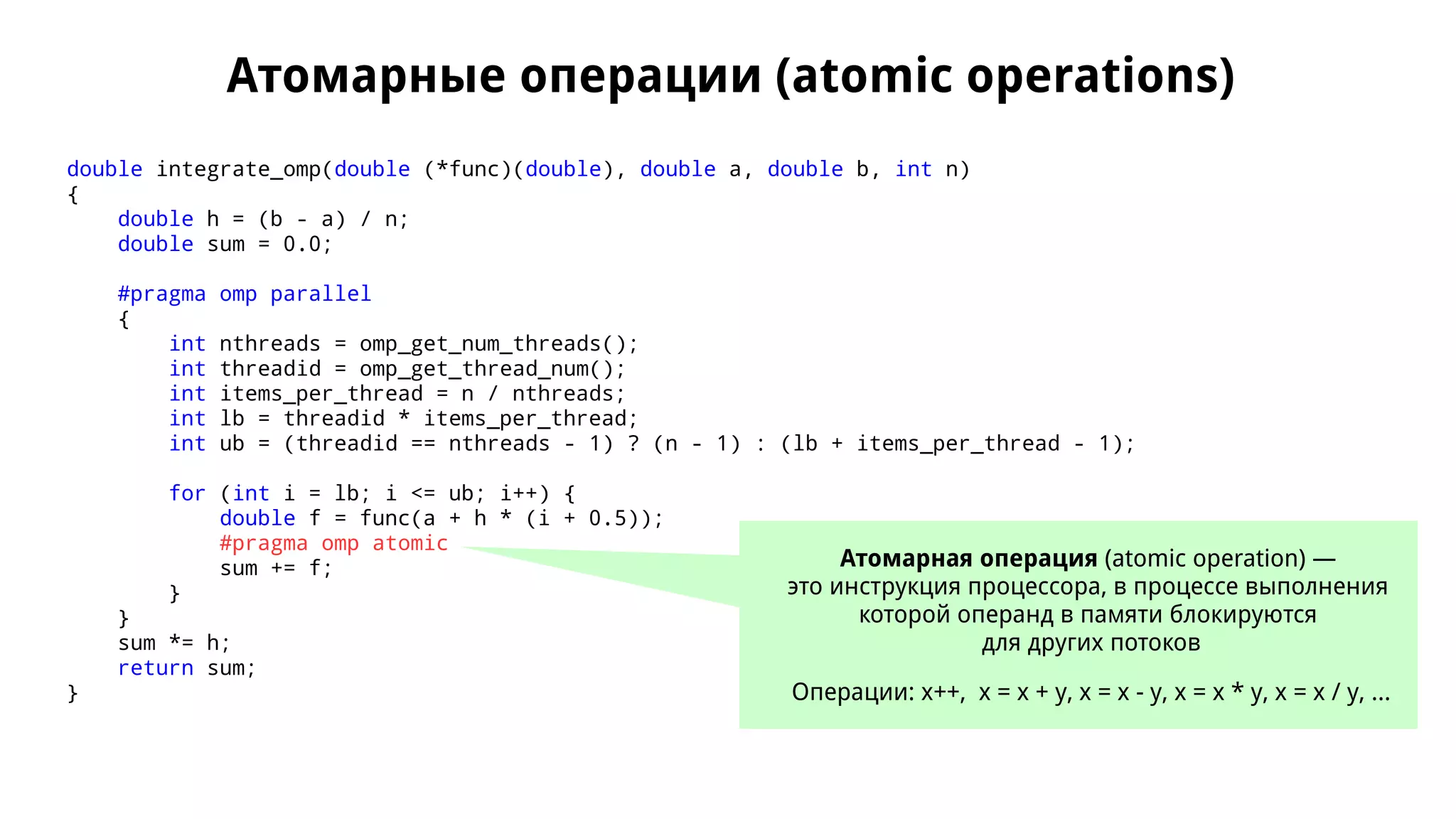 Атомарные операции (atomic operations)
double integrate_omp(double (*func)(double), double a, double b, int n)
{
double h = (b - a) / n;
double sum = 0.0;
#pragma omp parallel
{
int nthreads = omp_get_num_threads();
int threadid = omp_get_thread_num();
int items_per_thread = n / nthreads;
int lb = threadid * items_per_thread;
int ub = (threadid == nthreads - 1) ? (n - 1) : (lb + items_per_thread - 1);
for (int i = lb; i <= ub; i++) {
double f = func(a + h * (i + 0.5));
#pragma omp atomic
sum += f;
}
}
sum *= h;
return sum;
}
Атомарная операция (atomic operation) —
это инструкция процессора, в процессе выполнения
которой операнд в памяти блокируются
для других потоков
Операции: x++, x = x + y, x = x - y, x = x * y, x = x / y, ...
 