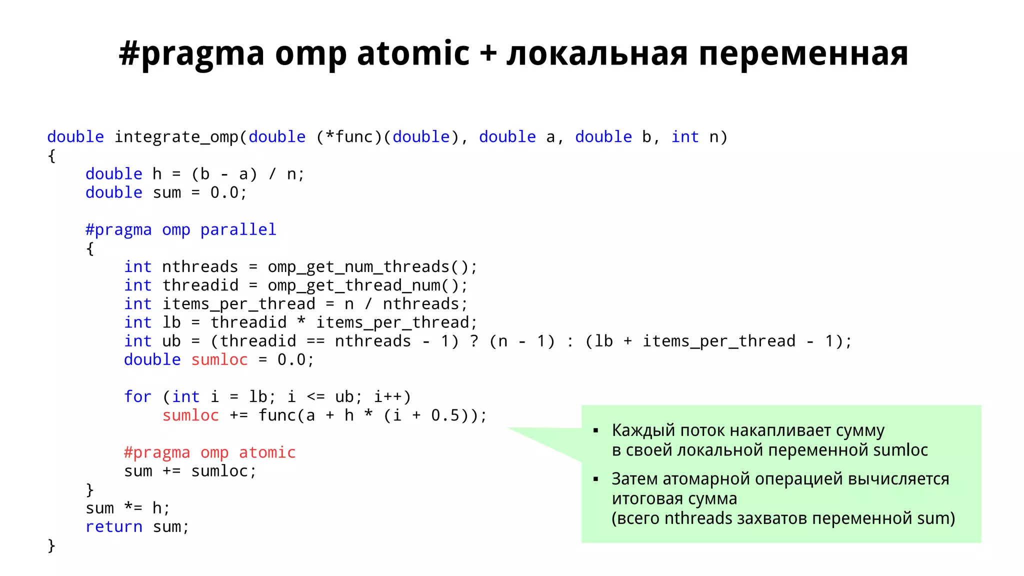 #pragma omp atomic + локальная переменная
double integrate_omp(double (*func)(double), double a, double b, int n)
{
double h = (b - a) / n;
double sum = 0.0;
#pragma omp parallel
{
int nthreads = omp_get_num_threads();
int threadid = omp_get_thread_num();
int items_per_thread = n / nthreads;
int lb = threadid * items_per_thread;
int ub = (threadid == nthreads - 1) ? (n - 1) : (lb + items_per_thread - 1);
double sumloc = 0.0;
for (int i = lb; i <= ub; i++)
sumloc += func(a + h * (i + 0.5));
#pragma omp atomic
sum += sumloc;
}
sum *= h;
return sum;
}
 Каждый поток накапливает сумму
в своей локальной переменной sumloc
 Затем атомарной операцией вычисляется
итоговая сумма
(всего nthreads захватов переменной sum)
 