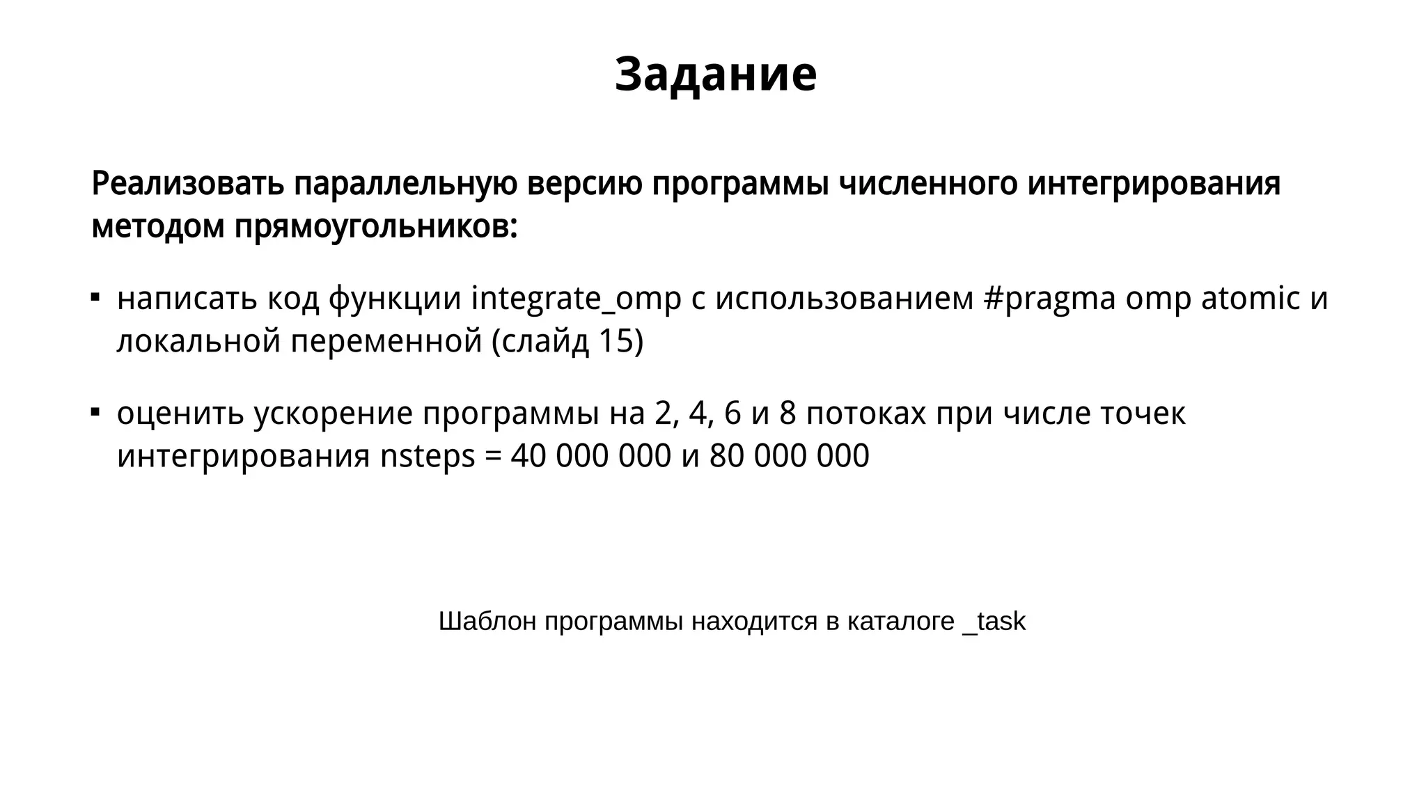 Задание
Реализовать параллельную версию программы численного интегрирования
методом прямоугольников:

написать код функции integrate_omp с использованием #pragma omp atomic и
локальной переменной (слайд 15)

оценить ускорение программы на 2, 4, 6 и 8 потоках при числе точек
интегрирования nsteps = 40 000 000 и 80 000 000
Шаблон программы находится в каталоге _task
 