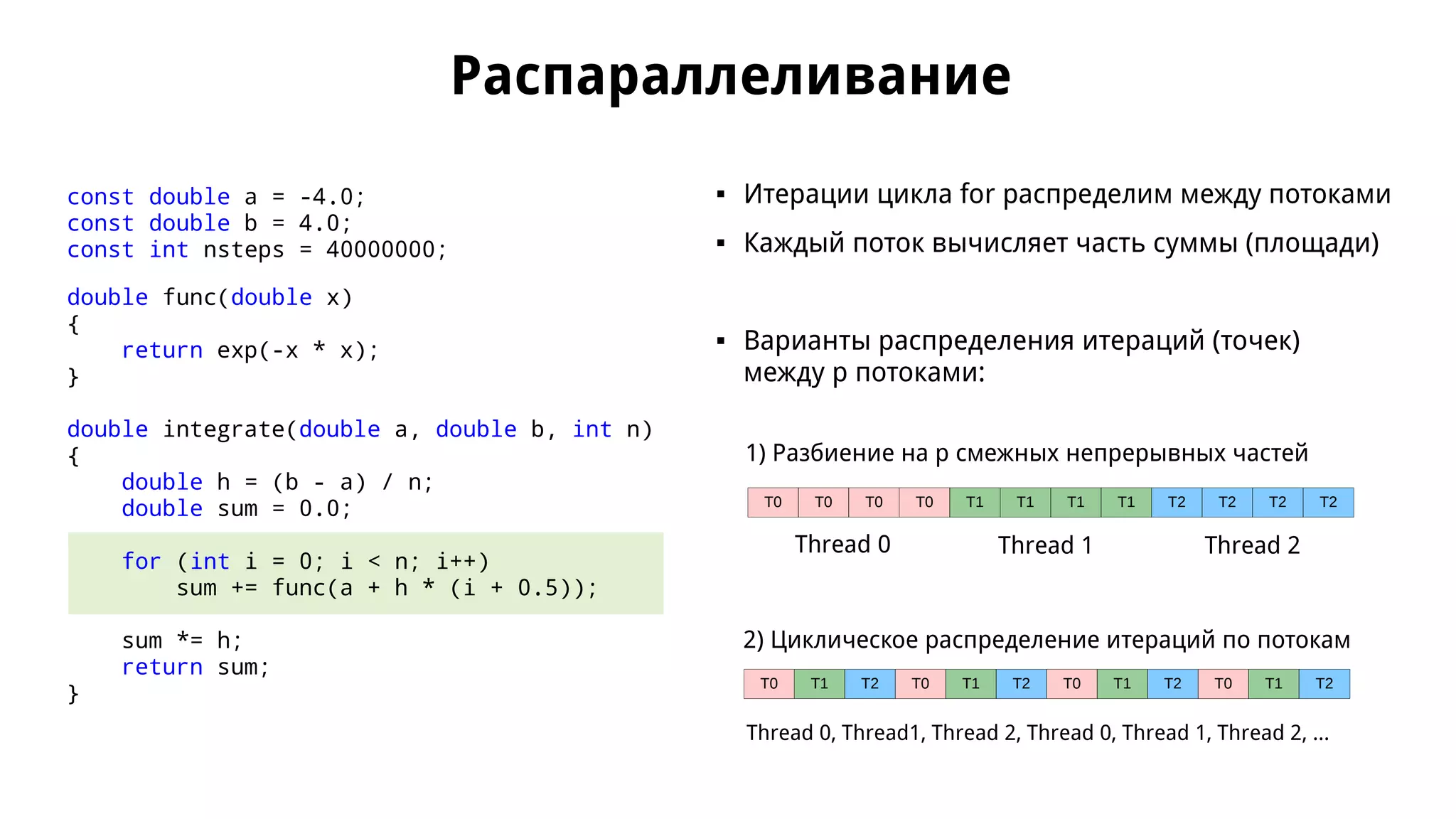 Распараллеливание
const double a = -4.0;
const double b = 4.0;
const int nsteps = 40000000;
double func(double x)
{
return exp(-x * x);
}
double integrate(double a, double b, int n)
{
double h = (b - a) / n;
double sum = 0.0;
for (int i = 0; i < n; i++)
sum += func(a + h * (i + 0.5));
sum *= h;
return sum;
}
 Итерации цикла for распределим между потоками
 Каждый поток вычисляет часть суммы (площади)
 Варианты распределения итераций (точек)
между p потоками:
T0 T0 T0 T0 T1 T1 T1 T1 T2 T2 T2 T2
Thread 0 Thread 1 Thread 2
T0 T1 T2 T0 T1 T2 T0 T1 T2 T0 T1 T2
Thread 0, Thread1, Thread 2, Thread 0, Thread 1, Thread 2, ...
1) Разбиение на p смежных непрерывных частей
2) Циклическое распределение итераций по потокам
 