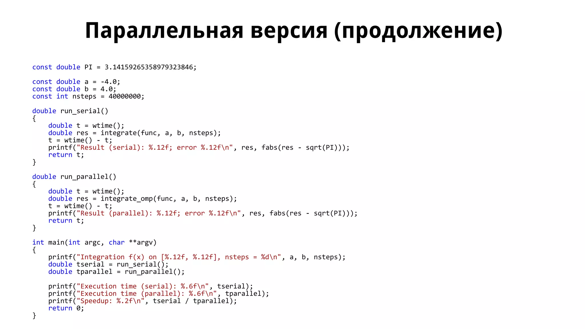 Параллельная версия (продолжение)
const double PI = 3.14159265358979323846;
const double a = -4.0;
const double b = 4.0;
const int nsteps = 40000000;
double run_serial()
{
double t = wtime();
double res = integrate(func, a, b, nsteps);
t = wtime() - t;
printf("Result (serial): %.12f; error %.12fn", res, fabs(res - sqrt(PI)));
return t;
}
double run_parallel()
{
double t = wtime();
double res = integrate_omp(func, a, b, nsteps);
t = wtime() - t;
printf("Result (parallel): %.12f; error %.12fn", res, fabs(res - sqrt(PI)));
return t;
}
int main(int argc, char **argv)
{
printf("Integration f(x) on [%.12f, %.12f], nsteps = %dn", a, b, nsteps);
double tserial = run_serial();
double tparallel = run_parallel();
printf("Execution time (serial): %.6fn", tserial);
printf("Execution time (parallel): %.6fn", tparallel);
printf("Speedup: %.2fn", tserial / tparallel);
return 0;
}
 
